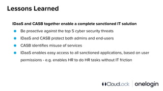 Lessons Learned
IDaaS and CASB together enable a complete sanctioned IT solution
● Be proactive against the top 5 cyber security threats
● IDaaS and CASB protect both admins and end-users
● CASB identifies misuse of services
● IDaaS enables easy access to all sanctioned applications, based on user
permissions - e.g. enables HR to do HR tasks without IT friction
 