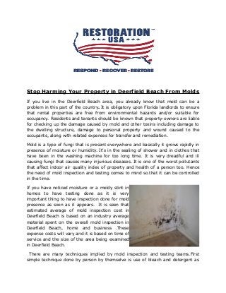 Stop Harming Your Property in Deerfield Beach From Molds
If you live in the Deerfield Beach area, you already know that mold can be a
problem in this part of the country. It is obligatory upon Florida landlords to ensure
that rental properties are free from environmental hazards and/or suitable for
occupancy. Residents and tenants should be known that property-owners are liable
for checking up the damage caused by mold and other toxins including damage to
the dwelling structure, damage to personal property and wound caused to the
occupants, along with related expenses for transfer and remediation.
Mold is a type of fungi that is present everywhere and basically it grows rapidly in
presence of moisture or humidity. It's in the sealing of shower and in clothes that
have been in the washing machine for too long time. It is very dreadful and ill
causing fungi that causes many injurious diseases. It is one of the worst pollutants
that affect indoor air quality index of property and health of a person too. Hence
the need of mold inspection and testing comes to mind so that it can be controlled
in the time.
If you have noticed moisture or a moldy stint in
homes to have testing done as it is very
important thing to have inspection done for mold
presence as soon as it appears. It is seen that
estimated average of mold inspection cost in
Deerfield Beach is based on an industry average
material spent on the overall mold inspection in
Deerfield Beach, home and business .These
expense costs will vary and it is based on time of
service and the size of the area being examined
in Deerfield Beach.
There are many techniques implied by mold inspection and testing teams.First
simple technique done by person by themselve is use of bleach and detergent as
 