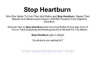 Stop Heartburn
Who Else Wants To Cure Their Acid Reflux and Stop Heartburn, Regain Their
    Natural Inner Balance and Achieve LASTING Freedom From Digestive
                                 Disorders.

 Discover How to Stop Heartburn and Cure Acid Reflux At Any Age, Even If
    You’ve Tried Everything And Nothing Has Ever Worked For You Before

                      Stop Heartburn pain in 2days!

                       So what are you waiting for?



             STOP HEARTBURN RIGHT NOW!
 