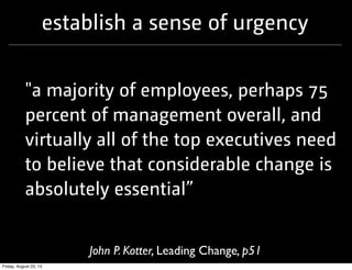 establish a sense of urgency
"a majority of employees, perhaps 75
percent of management overall, and
virtually all of the top executives need
to believe that considerable change is
absolutely essential”
John P. Kotter, Leading Change, p51
Friday, August 23, 13
 