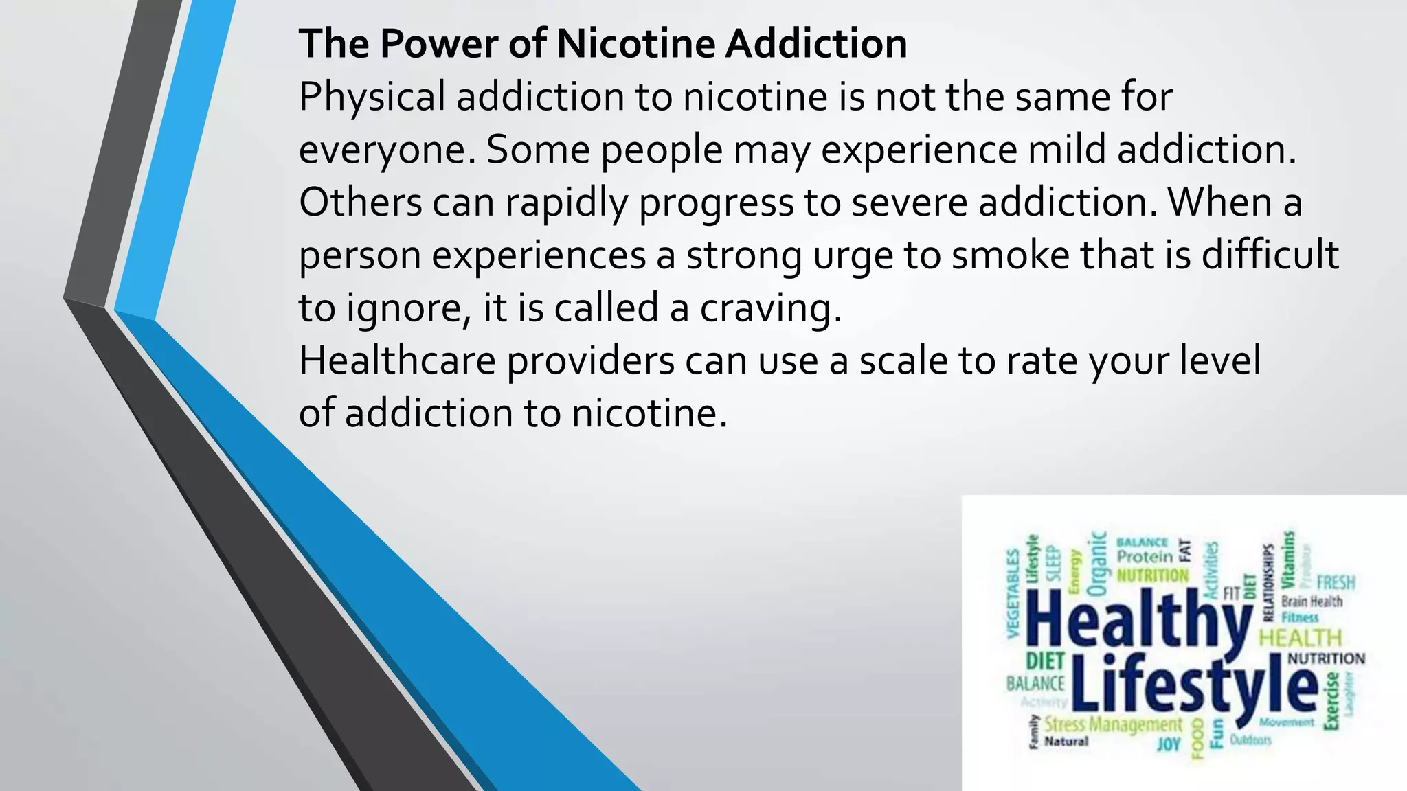 The Power of Nicotine Addiction
Physical addiction to nicotine is not the same for
everyone. Some people may experience mild addiction.
Others can rapidly progress to severe addiction. When a
person experiences a strong urge to smoke that is difficult
to ignore, it is called a craving.
Healthcare providers can use a scale to rate your level
of addiction to nicotine.
 