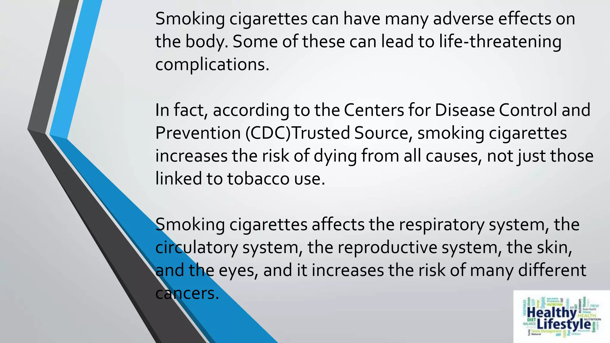 Smoking cigarettes can have many adverse effects on
the body. Some of these can lead to life-threatening
complications.
In fact, according to the Centers for Disease Control and
Prevention (CDC)Trusted Source, smoking cigarettes
increases the risk of dying from all causes, not just those
linked to tobacco use.
Smoking cigarettes affects the respiratory system, the
circulatory system, the reproductive system, the skin,
and the eyes, and it increases the risk of many different
cancers.
 