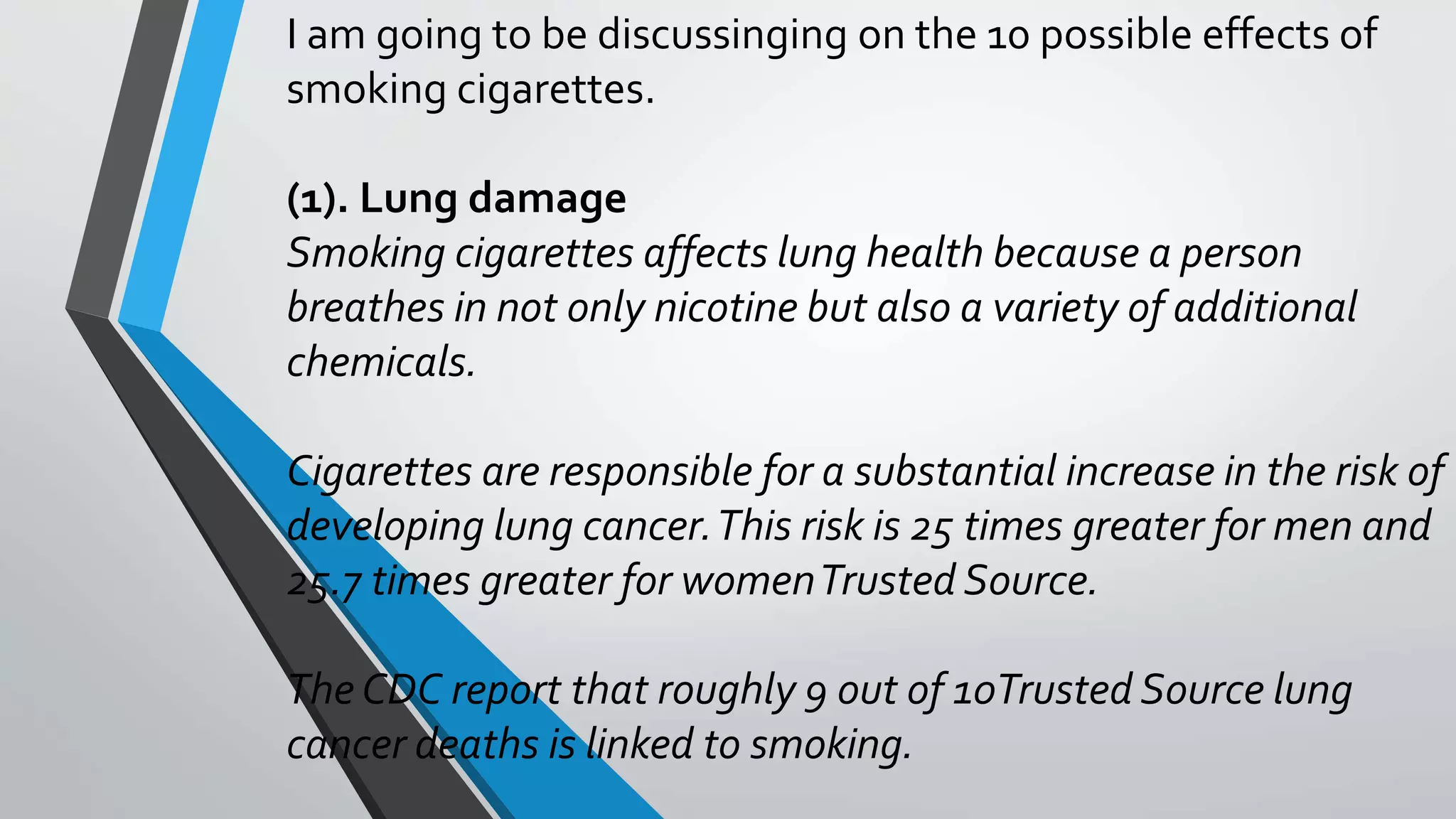 I am going to be discussinging on the 10 possible effects of
smoking cigarettes.
(1). Lung damage
Smoking cigarettes affects lung health because a person
breathes in not only nicotine but also a variety of additional
chemicals.
Cigarettes are responsible for a substantial increase in the risk of
developing lung cancer.This risk is 25 times greater for men and
25.7 times greater for womenTrusted Source.
The CDC report that roughly 9 out of 10Trusted Source lung
cancer deaths is linked to smoking.
 