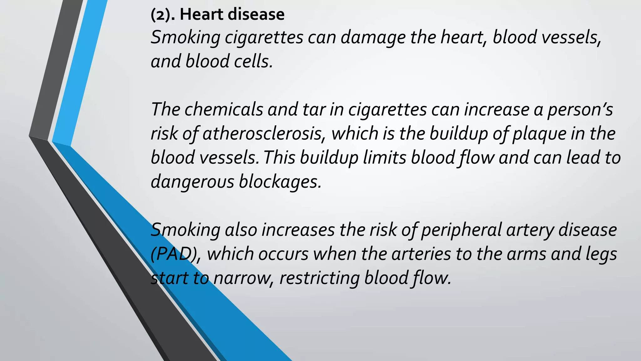 (2). Heart disease
Smoking cigarettes can damage the heart, blood vessels,
and blood cells.
The chemicals and tar in cigarettes can increase a person’s
risk of atherosclerosis, which is the buildup of plaque in the
blood vessels.This buildup limits blood flow and can lead to
dangerous blockages.
Smoking also increases the risk of peripheral artery disease
(PAD), which occurs when the arteries to the arms and legs
start to narrow, restricting blood flow.
 