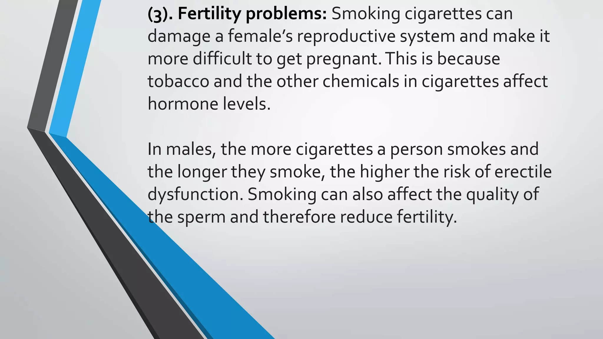 (3). Fertility problems: Smoking cigarettes can
damage a female’s reproductive system and make it
more difficult to get pregnant.This is because
tobacco and the other chemicals in cigarettes affect
hormone levels.
In males, the more cigarettes a person smokes and
the longer they smoke, the higher the risk of erectile
dysfunction. Smoking can also affect the quality of
the sperm and therefore reduce fertility.
 
