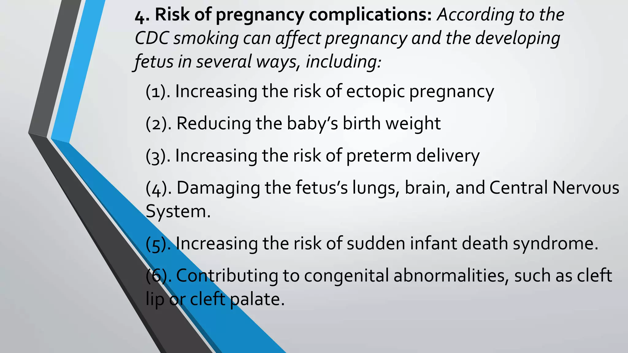 4. Risk of pregnancy complications: According to the
CDC smoking can affect pregnancy and the developing
fetus in several ways, including:
(1). Increasing the risk of ectopic pregnancy
(2). Reducing the baby’s birth weight
(3). Increasing the risk of preterm delivery
(4). Damaging the fetus’s lungs, brain, and Central Nervous
System.
(5). Increasing the risk of sudden infant death syndrome.
(6). Contributing to congenital abnormalities, such as cleft
lip or cleft palate.
 