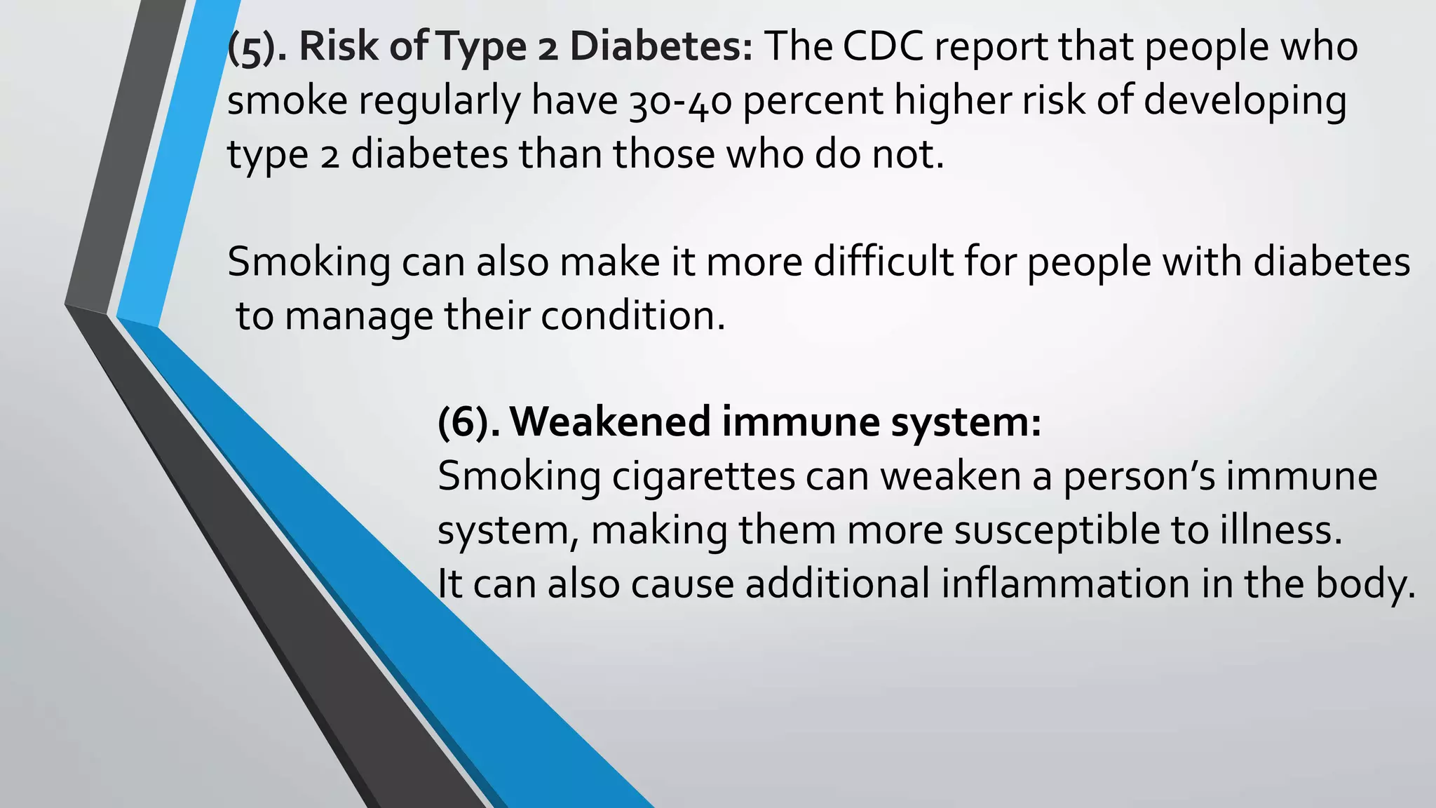 (6).Weakened immune system:
Smoking cigarettes can weaken a person’s immune
system, making them more susceptible to illness.
It can also cause additional inflammation in the body.
(5). Risk ofType 2 Diabetes: The CDC report that people who
smoke regularly have 30-40 percent higher risk of developing
type 2 diabetes than those who do not.
Smoking can also make it more difficult for people with diabetes
to manage their condition.
 
