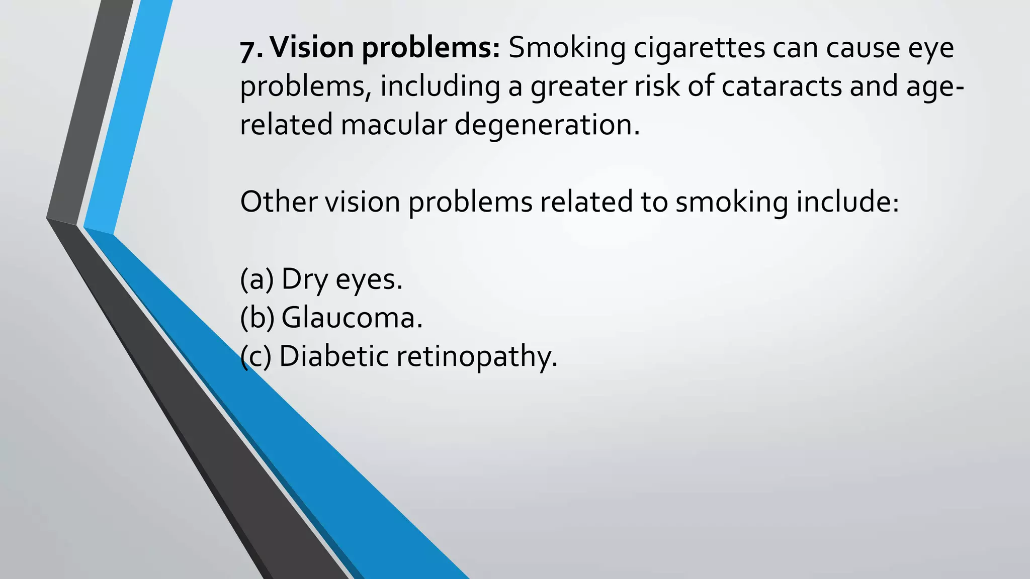 7.Vision problems: Smoking cigarettes can cause eye
problems, including a greater risk of cataracts and age-
related macular degeneration.
Other vision problems related to smoking include:
(a) Dry eyes.
(b) Glaucoma.
(c) Diabetic retinopathy.
 