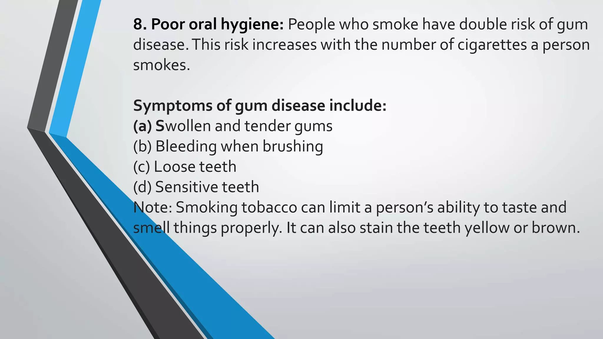 8. Poor oral hygiene: People who smoke have double risk of gum
disease.This risk increases with the number of cigarettes a person
smokes.
Symptoms of gum disease include:
(a) Swollen and tender gums
(b) Bleeding when brushing
(c) Loose teeth
(d) Sensitive teeth
Note: Smoking tobacco can limit a person’s ability to taste and
smell things properly. It can also stain the teeth yellow or brown.
 