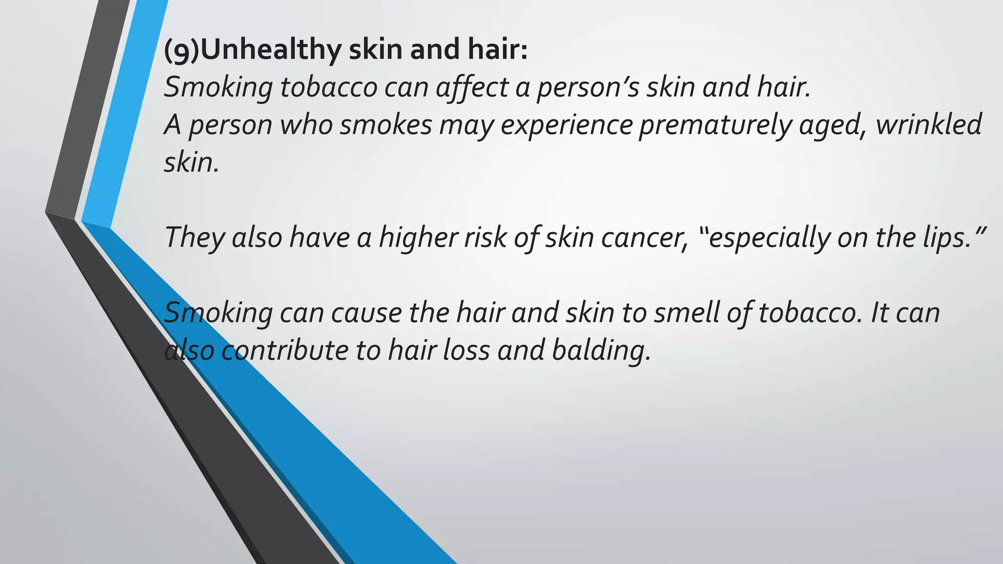 (9)Unhealthy skin and hair:
Smoking tobacco can affect a person’s skin and hair.
A person who smokes may experience prematurely aged, wrinkled
skin.
They also have a higher risk of skin cancer, “especially on the lips.”
Smoking can cause the hair and skin to smell of tobacco. It can
also contribute to hair loss and balding.
 