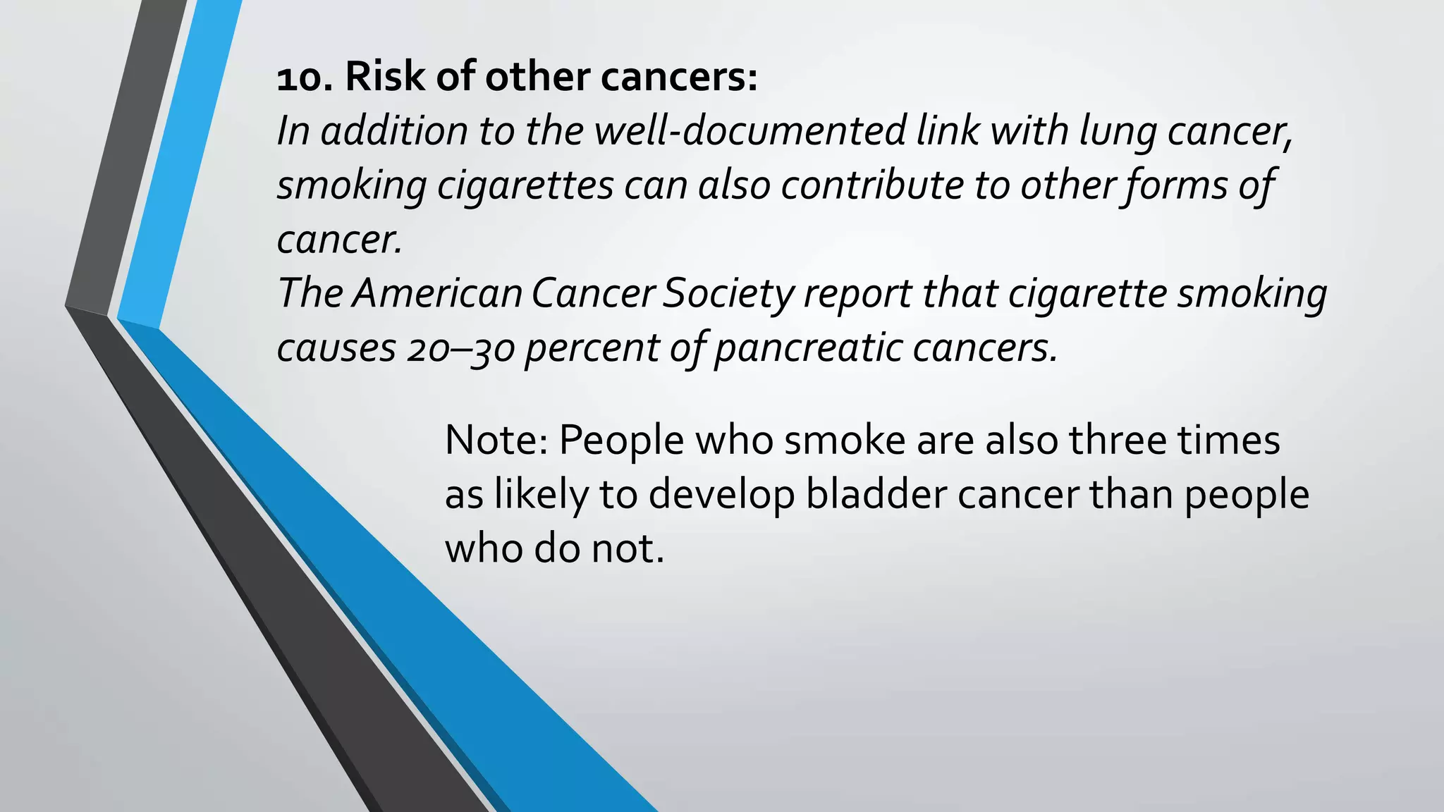 10. Risk of other cancers:
In addition to the well-documented link with lung cancer,
smoking cigarettes can also contribute to other forms of
cancer.
The AmericanCancer Society report that cigarette smoking
causes 20–30 percent of pancreatic cancers.
Note: People who smoke are also three times
as likely to develop bladder cancer than people
who do not.
 