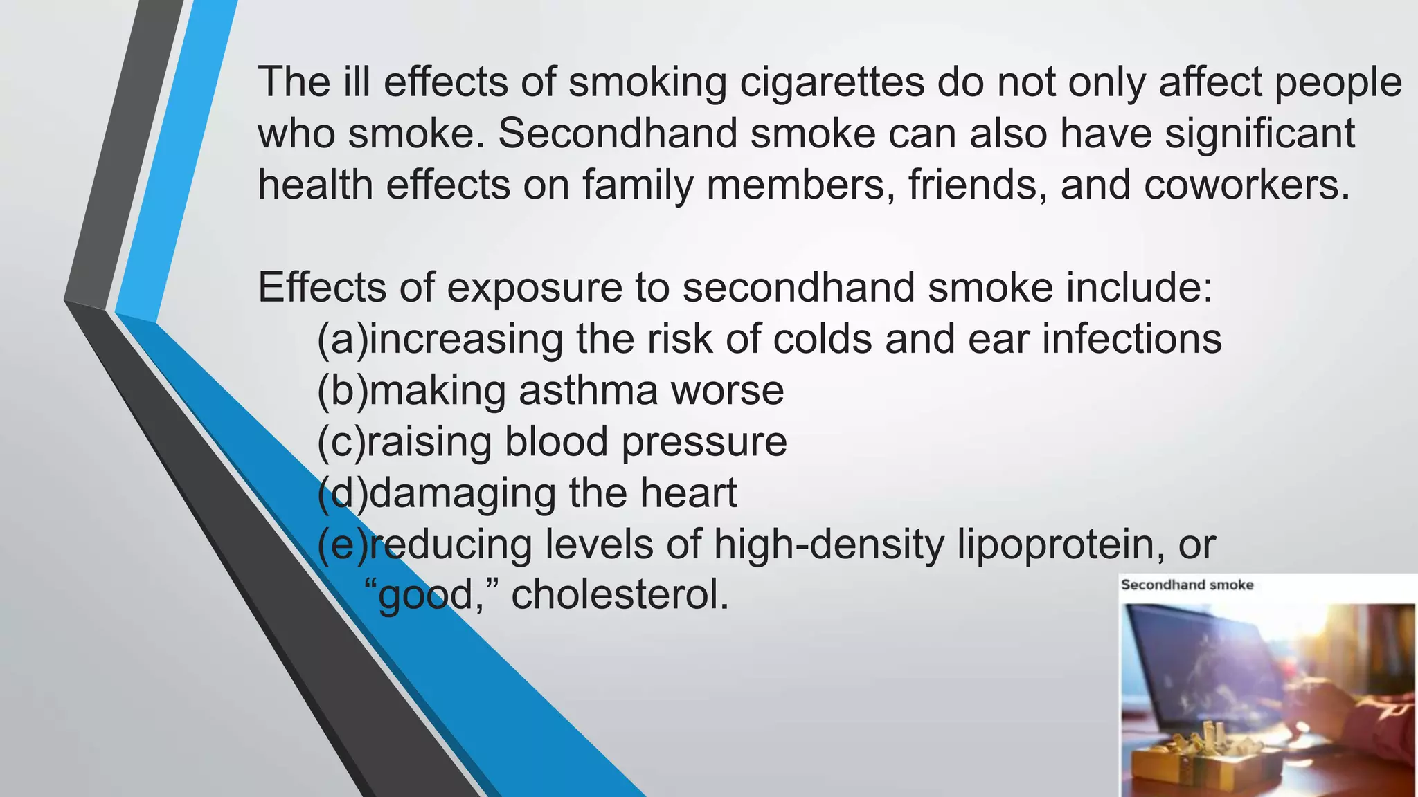 The ill effects of smoking cigarettes do not only affect people
who smoke. Secondhand smoke can also have significant
health effects on family members, friends, and coworkers.
Effects of exposure to secondhand smoke include:
(a)increasing the risk of colds and ear infections
(b)making asthma worse
(c)raising blood pressure
(d)damaging the heart
(e)reducing levels of high-density lipoprotein, or
“good,” cholesterol.
 
