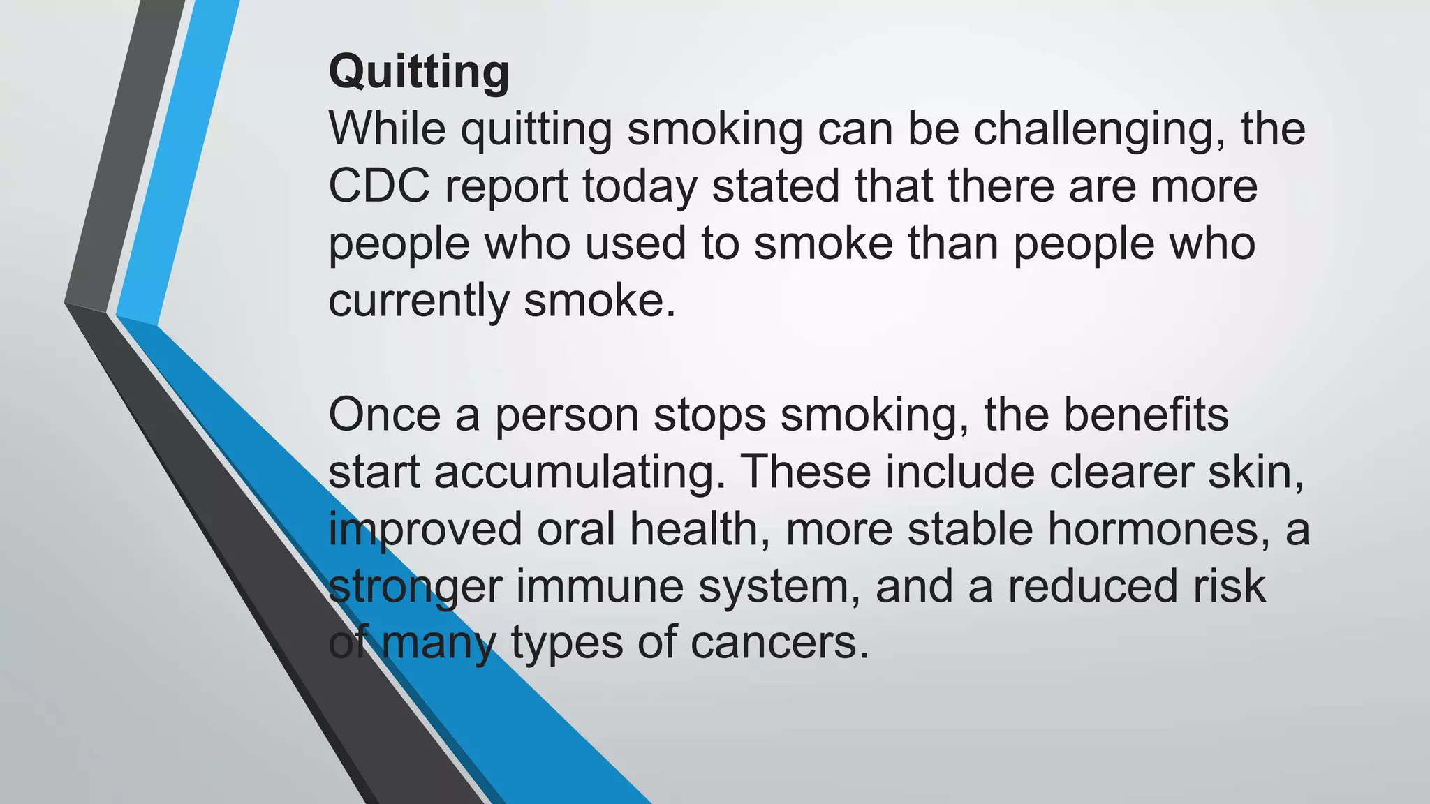 Quitting
While quitting smoking can be challenging, the
CDC report today stated that there are more
people who used to smoke than people who
currently smoke.
Once a person stops smoking, the benefits
start accumulating. These include clearer skin,
improved oral health, more stable hormones, a
stronger immune system, and a reduced risk
of many types of cancers.
 