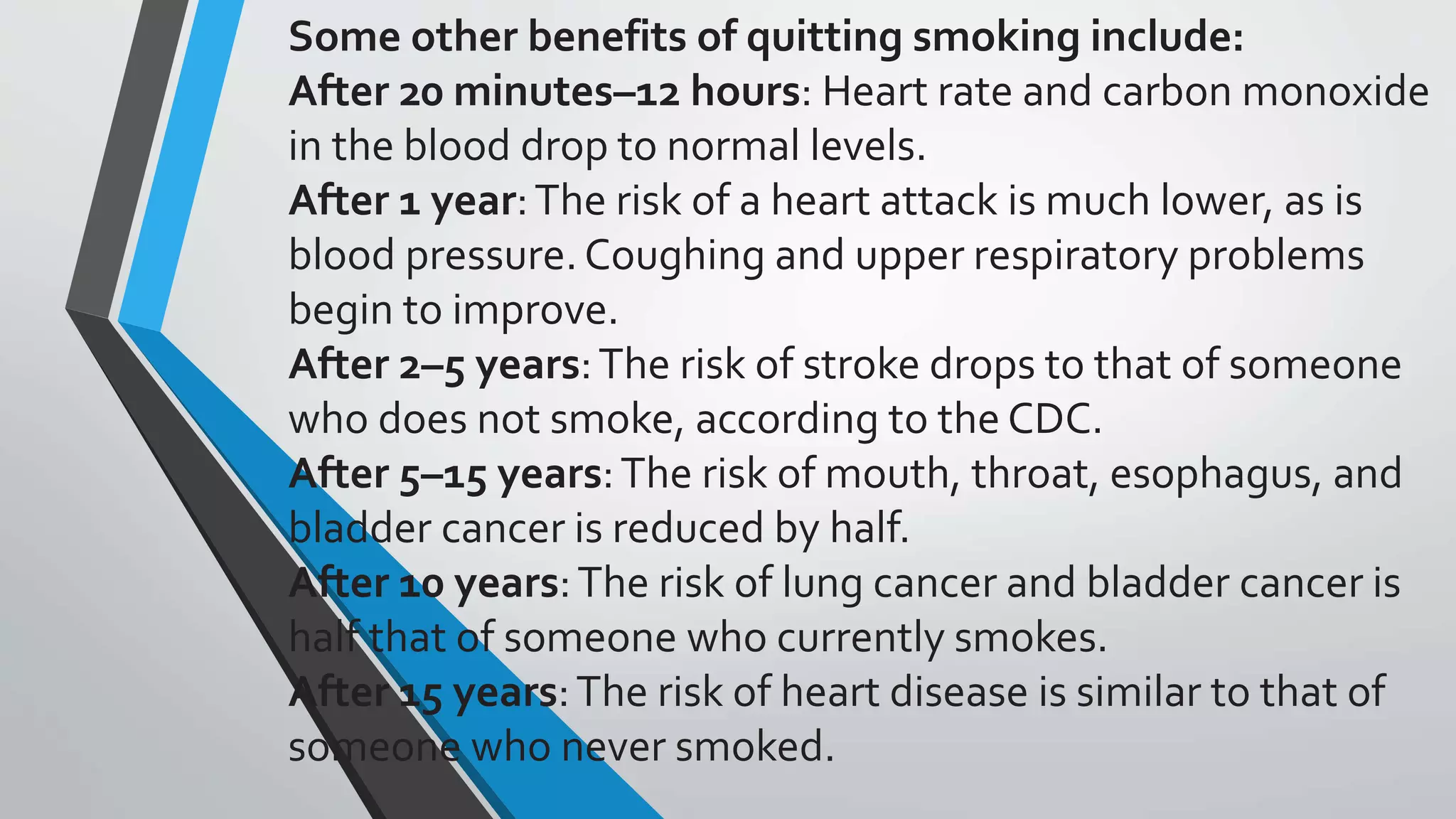 Some other benefits of quitting smoking include:
After 20 minutes–12 hours: Heart rate and carbon monoxide
in the blood drop to normal levels.
After 1 year:The risk of a heart attack is much lower, as is
blood pressure.Coughing and upper respiratory problems
begin to improve.
After 2–5 years:The risk of stroke drops to that of someone
who does not smoke, according to the CDC.
After 5–15 years:The risk of mouth, throat, esophagus, and
bladder cancer is reduced by half.
After 10 years:The risk of lung cancer and bladder cancer is
half that of someone who currently smokes.
After 15 years:The risk of heart disease is similar to that of
someone who never smoked.
 