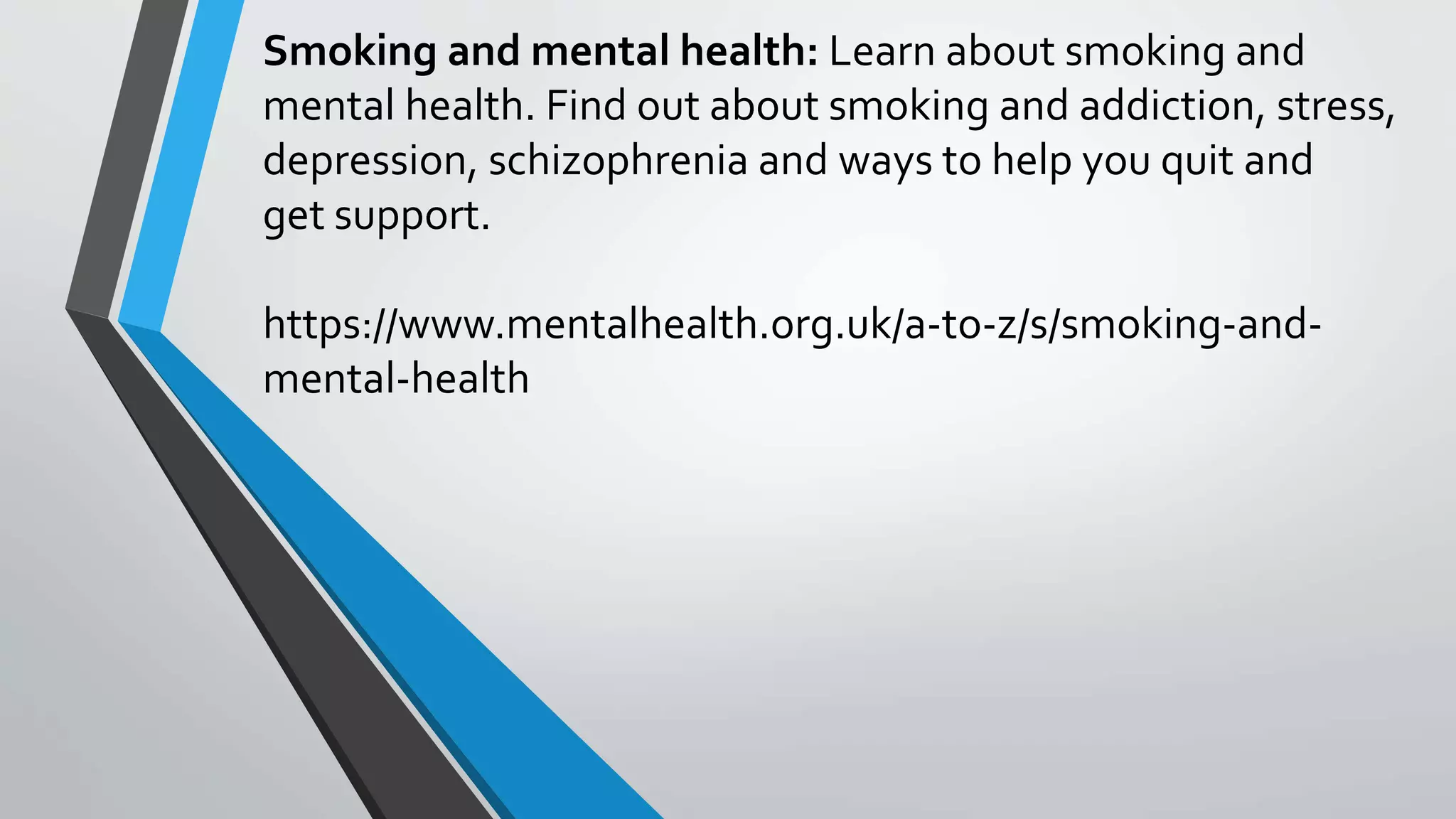 Smoking and mental health: Learn about smoking and
mental health. Find out about smoking and addiction, stress,
depression, schizophrenia and ways to help you quit and
get support.
https://www.mentalhealth.org.uk/a-to-z/s/smoking-and-
mental-health
 