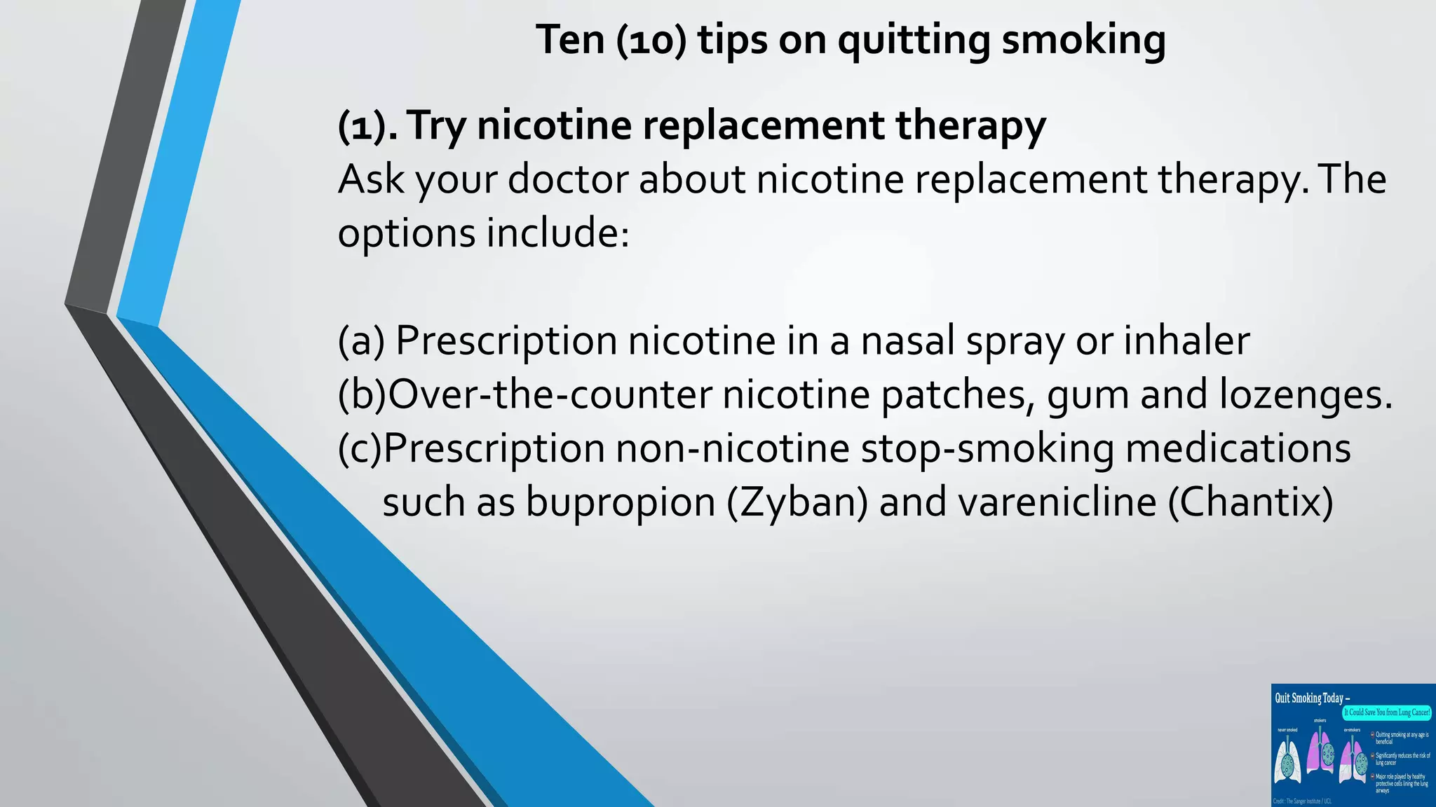 Ten (10) tips on quitting smoking
(1).Try nicotine replacement therapy
Ask your doctor about nicotine replacement therapy.The
options include:
(a) Prescription nicotine in a nasal spray or inhaler
(b)Over-the-counter nicotine patches, gum and lozenges.
(c)Prescription non-nicotine stop-smoking medications
such as bupropion (Zyban) and varenicline (Chantix)
 