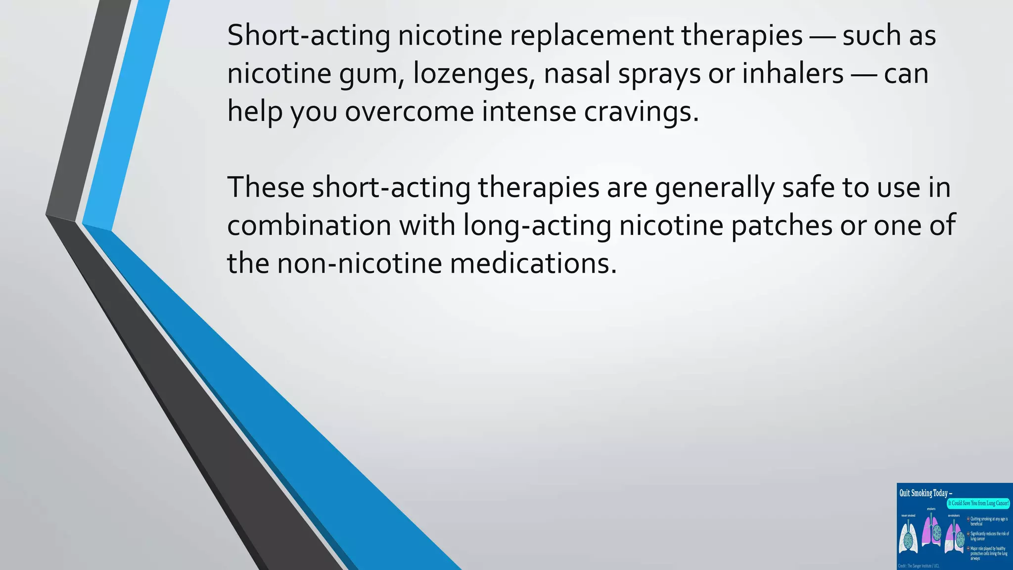Short-acting nicotine replacement therapies — such as
nicotine gum, lozenges, nasal sprays or inhalers — can
help you overcome intense cravings.
These short-acting therapies are generally safe to use in
combination with long-acting nicotine patches or one of
the non-nicotine medications.
 