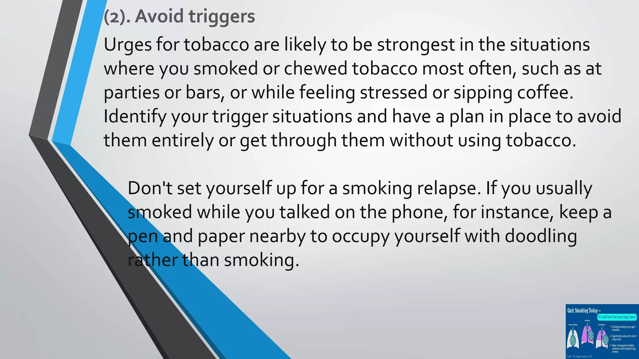 (2). Avoid triggers
Urges for tobacco are likely to be strongest in the situations
where you smoked or chewed tobacco most often, such as at
parties or bars, or while feeling stressed or sipping coffee.
Identify your trigger situations and have a plan in place to avoid
them entirely or get through them without using tobacco.
Don't set yourself up for a smoking relapse. If you usually
smoked while you talked on the phone, for instance, keep a
pen and paper nearby to occupy yourself with doodling
rather than smoking.
 