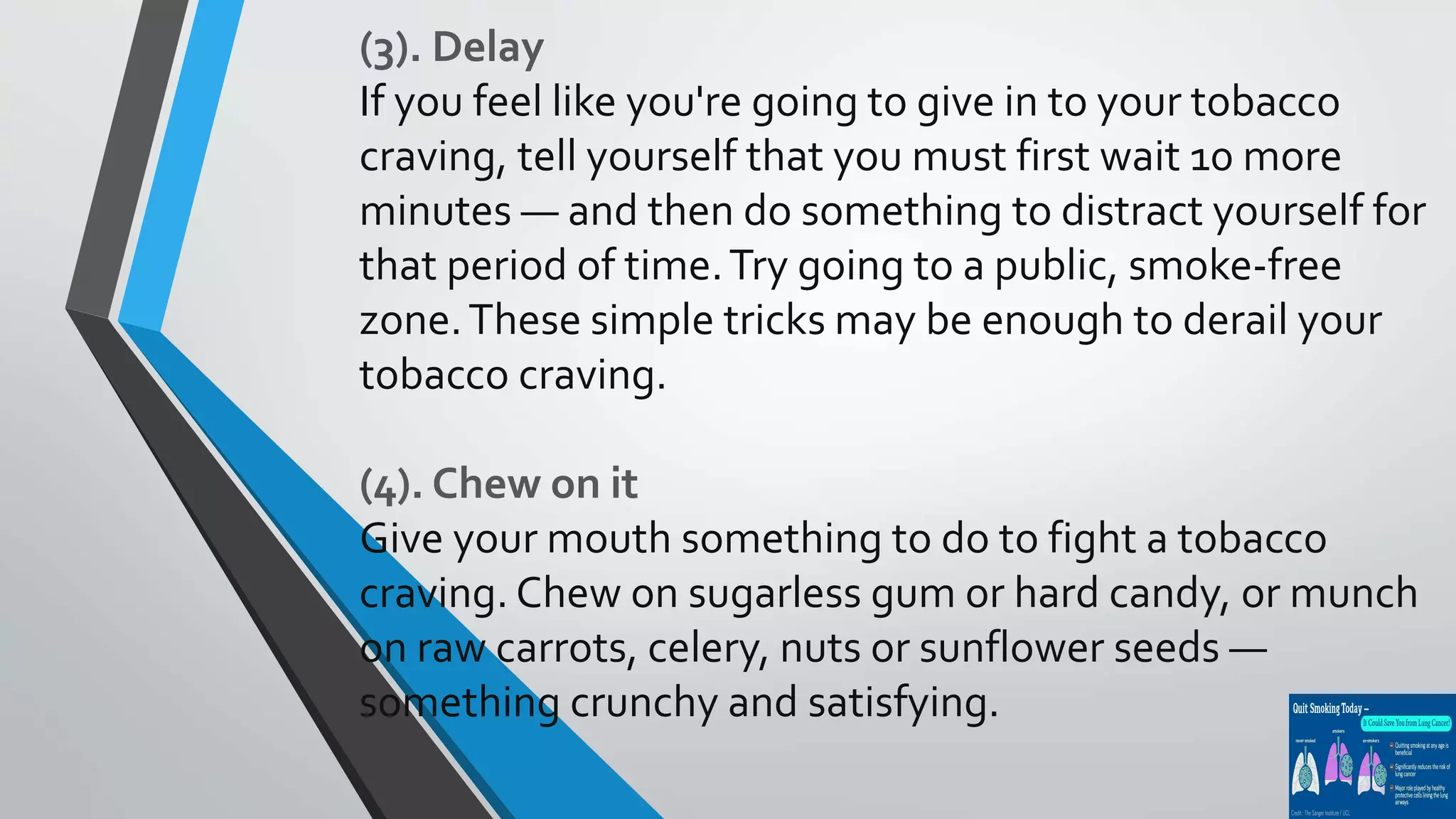 (3). Delay
If you feel like you're going to give in to your tobacco
craving, tell yourself that you must first wait 10 more
minutes — and then do something to distract yourself for
that period of time.Try going to a public, smoke-free
zone.These simple tricks may be enough to derail your
tobacco craving.
(4). Chew on it
Give your mouth something to do to fight a tobacco
craving. Chew on sugarless gum or hard candy, or munch
on raw carrots, celery, nuts or sunflower seeds —
something crunchy and satisfying.
 