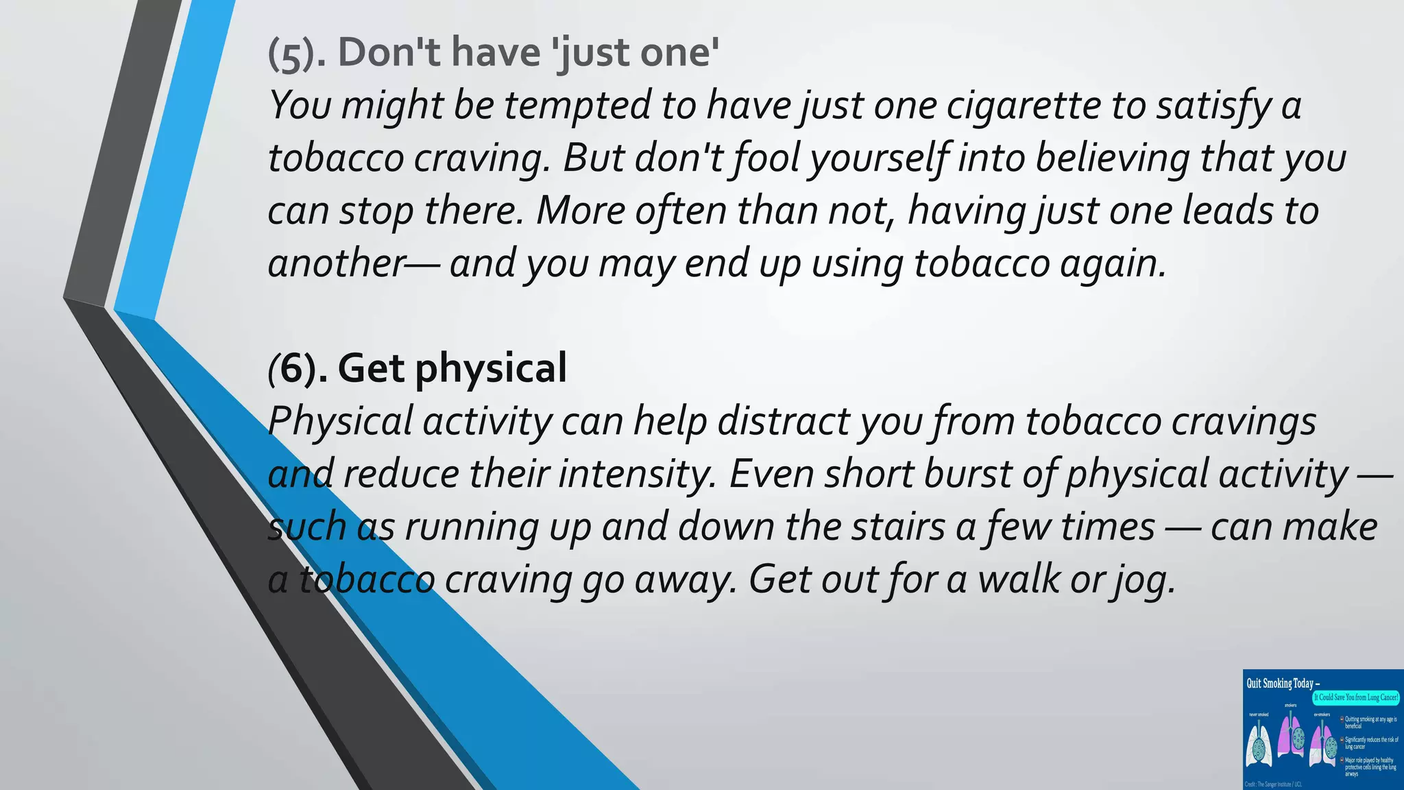 (5). Don't have 'just one'
You might be tempted to have just one cigarette to satisfy a
tobacco craving. But don't fool yourself into believing that you
can stop there. More often than not, having just one leads to
another— and you may end up using tobacco again.
(6). Get physical
Physical activity can help distract you from tobacco cravings
and reduce their intensity. Even short burst of physical activity —
such as running up and down the stairs a few times — can make
a tobacco craving go away. Get out for a walk or jog.
 