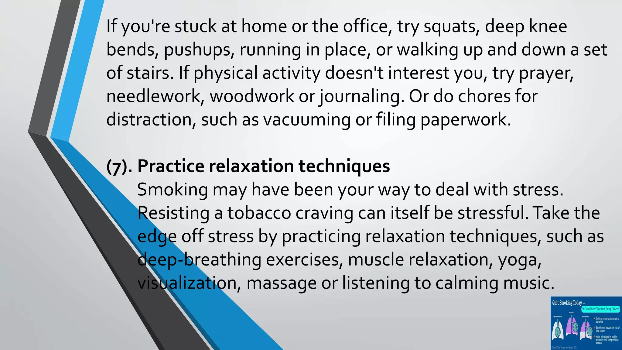 If you're stuck at home or the office, try squats, deep knee
bends, pushups, running in place, or walking up and down a set
of stairs. If physical activity doesn't interest you, try prayer,
needlework, woodwork or journaling. Or do chores for
distraction, such as vacuuming or filing paperwork.
(7). Practice relaxation techniques
Smoking may have been your way to deal with stress.
Resisting a tobacco craving can itself be stressful.Take the
edge off stress by practicing relaxation techniques, such as
deep-breathing exercises, muscle relaxation, yoga,
visualization, massage or listening to calming music.
 