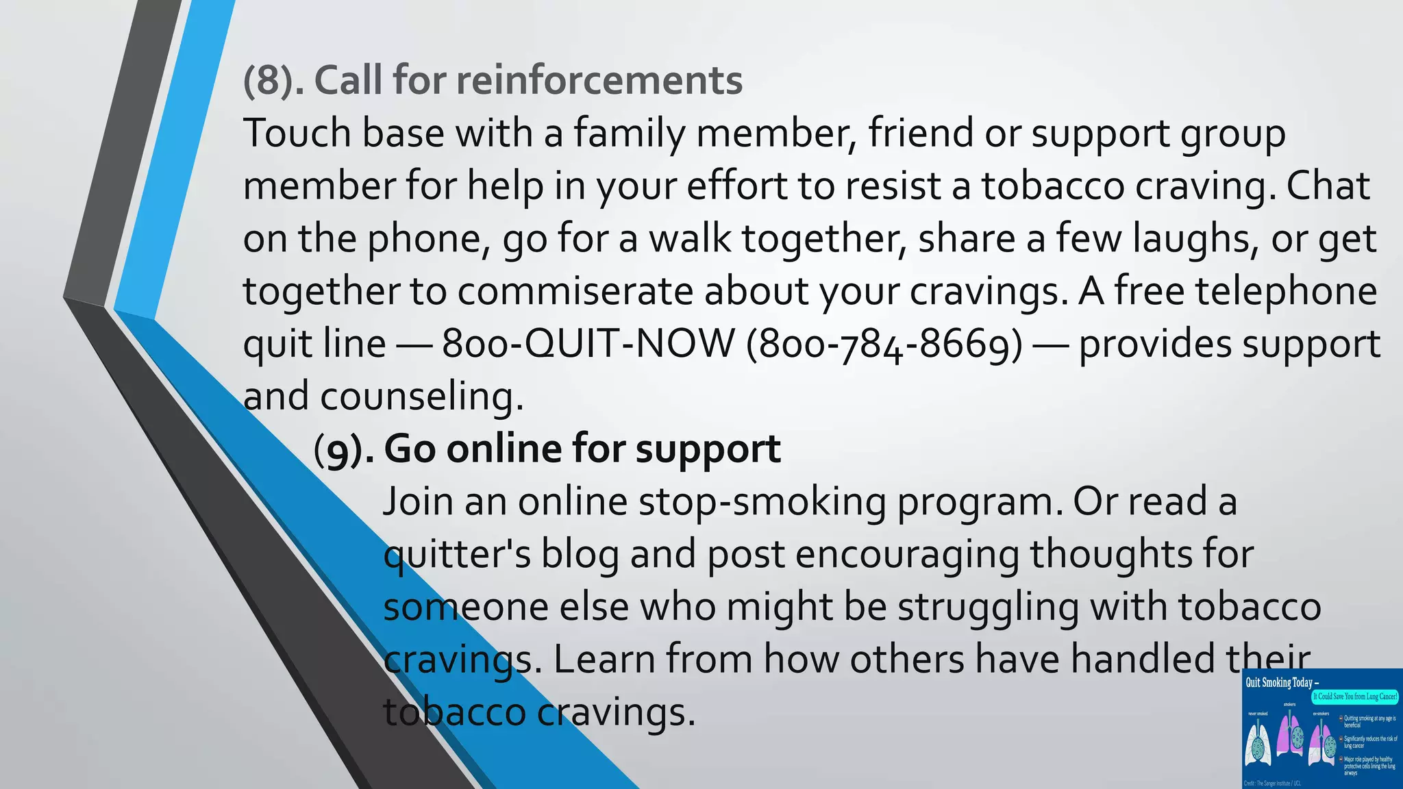 (8). Call for reinforcements
Touch base with a family member, friend or support group
member for help in your effort to resist a tobacco craving. Chat
on the phone, go for a walk together, share a few laughs, or get
together to commiserate about your cravings. A free telephone
quit line — 800-QUIT-NOW (800-784-8669) — provides support
and counseling.
(9). Go online for support
Join an online stop-smoking program. Or read a
quitter's blog and post encouraging thoughts for
someone else who might be struggling with tobacco
cravings. Learn from how others have handled their
tobacco cravings.
 