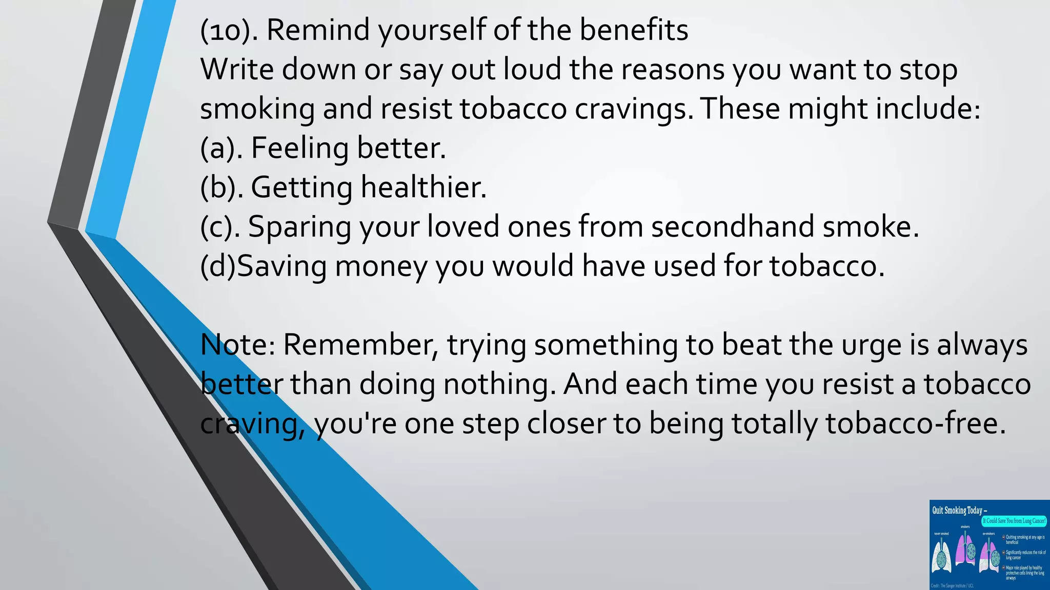 (10). Remind yourself of the benefits
Write down or say out loud the reasons you want to stop
smoking and resist tobacco cravings.These might include:
(a). Feeling better.
(b). Getting healthier.
(c). Sparing your loved ones from secondhand smoke.
(d)Saving money you would have used for tobacco.
Note: Remember, trying something to beat the urge is always
better than doing nothing. And each time you resist a tobacco
craving, you're one step closer to being totally tobacco-free.
 