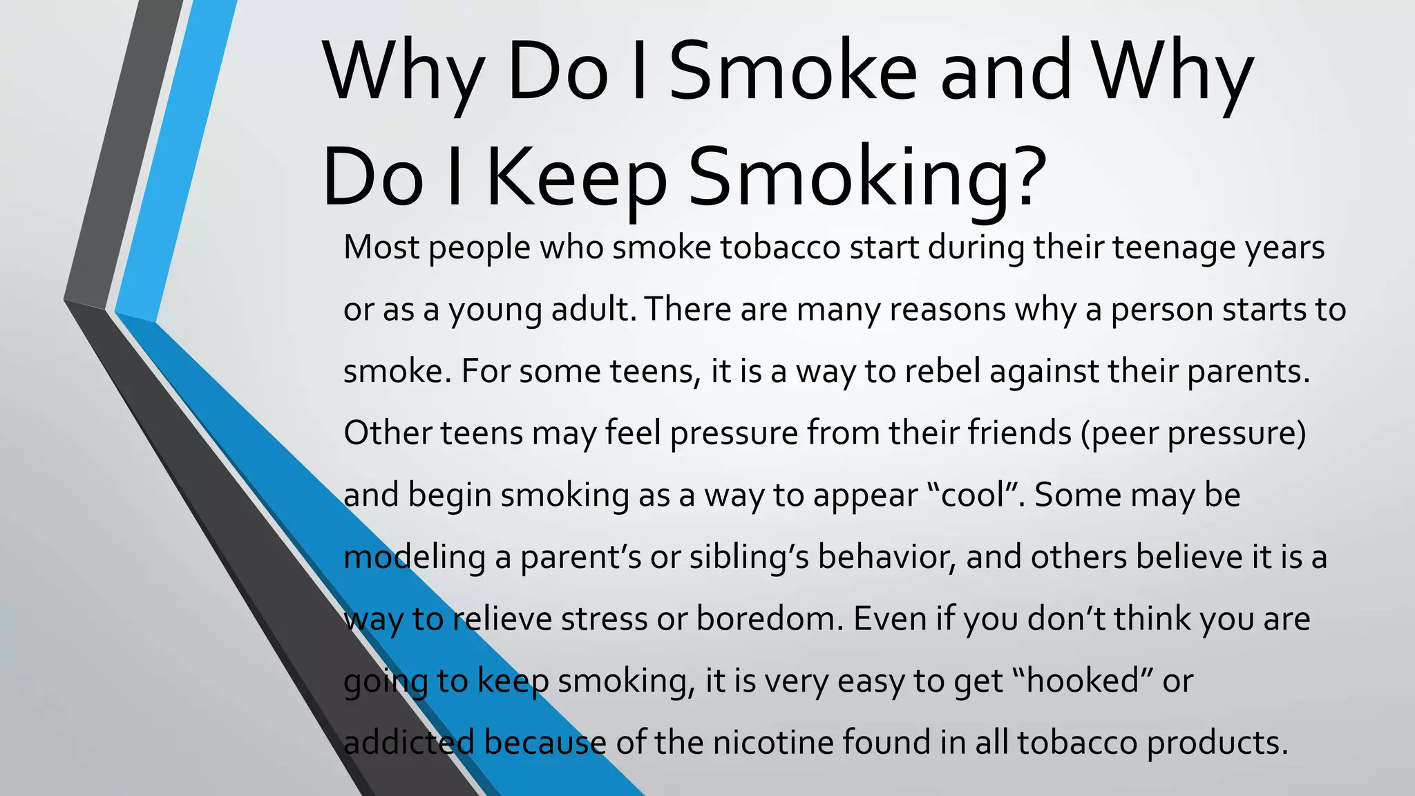 Why Do I Smoke andWhy
Do I Keep Smoking?
Most people who smoke tobacco start during their teenage years
or as a young adult.There are many reasons why a person starts to
smoke. For some teens, it is a way to rebel against their parents.
Other teens may feel pressure from their friends (peer pressure)
and begin smoking as a way to appear “cool”. Some may be
modeling a parent’s or sibling’s behavior, and others believe it is a
way to relieve stress or boredom. Even if you don’t think you are
going to keep smoking, it is very easy to get “hooked” or
addicted because of the nicotine found in all tobacco products.
 
