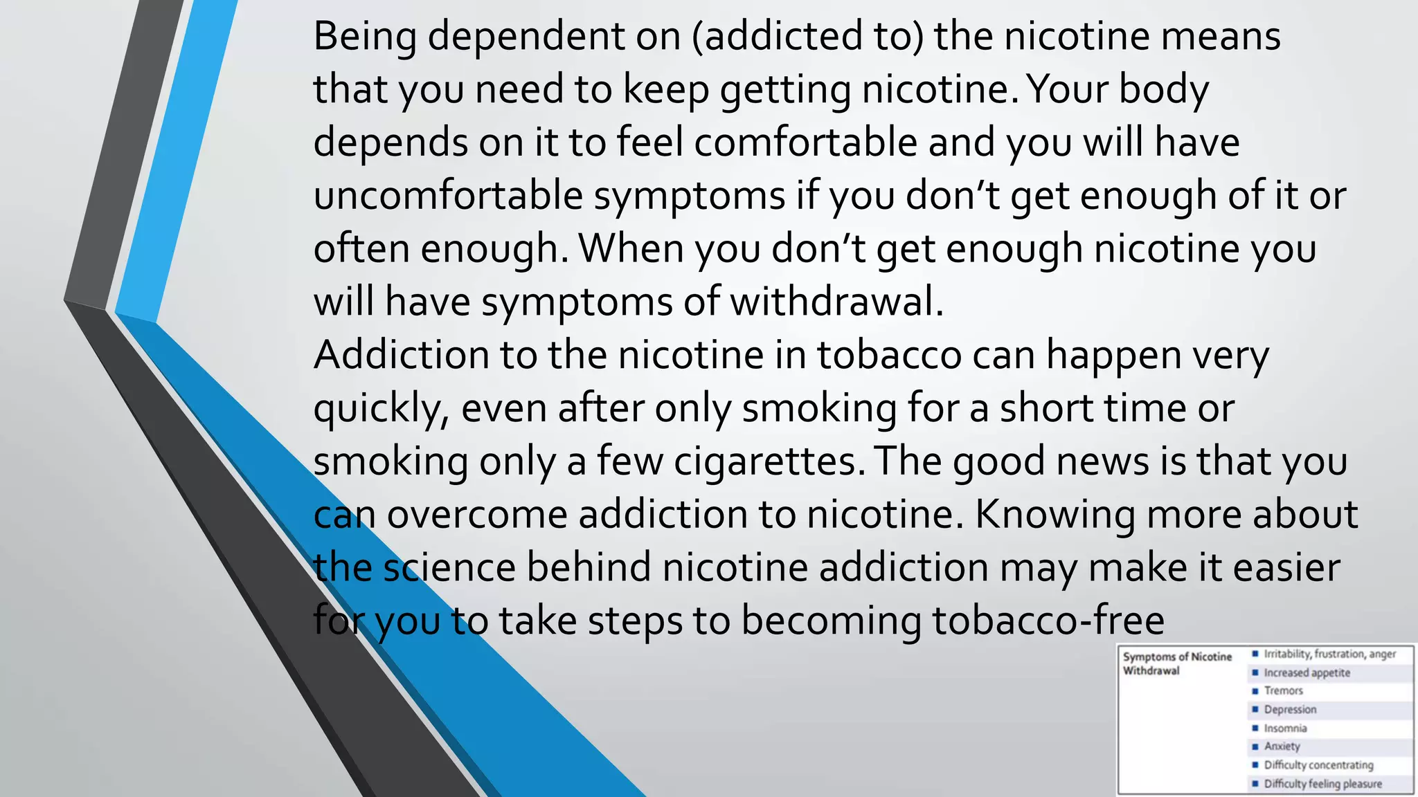 Being dependent on (addicted to) the nicotine means
that you need to keep getting nicotine.Your body
depends on it to feel comfortable and you will have
uncomfortable symptoms if you don’t get enough of it or
often enough.When you don’t get enough nicotine you
will have symptoms of withdrawal.
Addiction to the nicotine in tobacco can happen very
quickly, even after only smoking for a short time or
smoking only a few cigarettes.The good news is that you
can overcome addiction to nicotine. Knowing more about
the science behind nicotine addiction may make it easier
for you to take steps to becoming tobacco-free
 