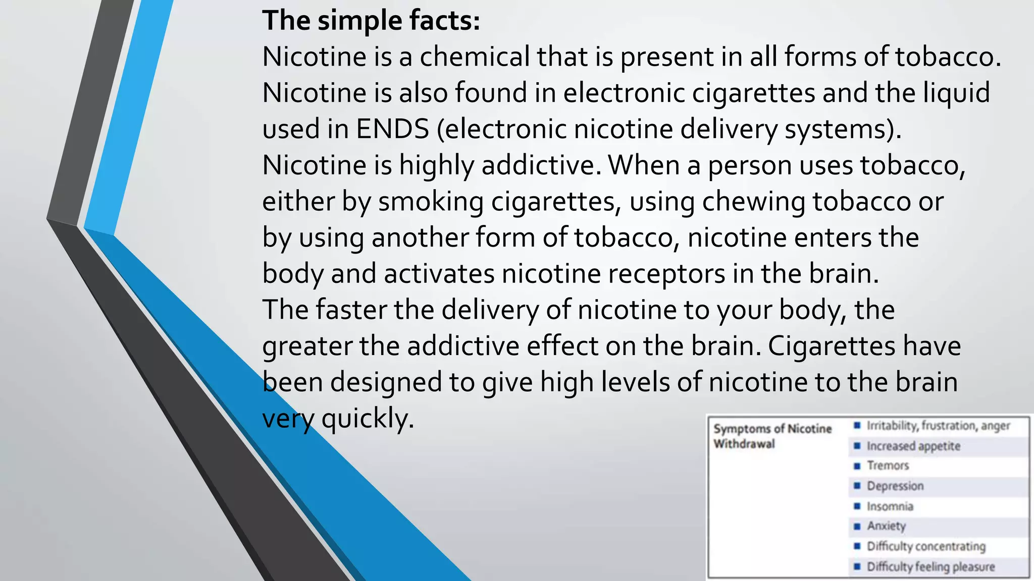 The simple facts:
Nicotine is a chemical that is present in all forms of tobacco.
Nicotine is also found in electronic cigarettes and the liquid
used in ENDS (electronic nicotine delivery systems).
Nicotine is highly addictive.When a person uses tobacco,
either by smoking cigarettes, using chewing tobacco or
by using another form of tobacco, nicotine enters the
body and activates nicotine receptors in the brain.
The faster the delivery of nicotine to your body, the
greater the addictive effect on the brain. Cigarettes have
been designed to give high levels of nicotine to the brain
very quickly.
 
