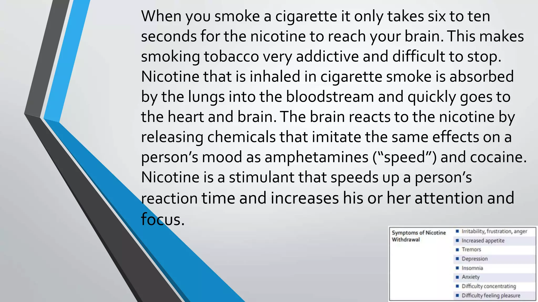 When you smoke a cigarette it only takes six to ten
seconds for the nicotine to reach your brain.This makes
smoking tobacco very addictive and difficult to stop.
Nicotine that is inhaled in cigarette smoke is absorbed
by the lungs into the bloodstream and quickly goes to
the heart and brain.The brain reacts to the nicotine by
releasing chemicals that imitate the same effects on a
person’s mood as amphetamines (“speed”) and cocaine.
Nicotine is a stimulant that speeds up a person’s
reaction time and increases his or her attention and
focus.
 