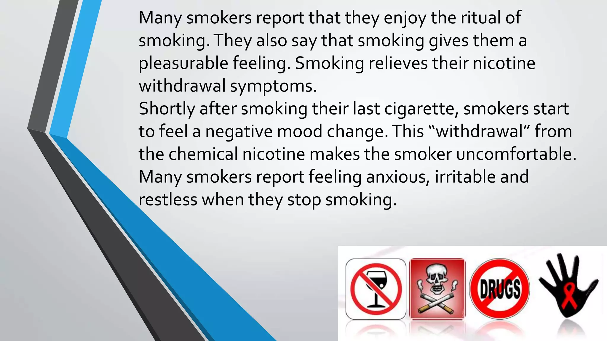 Many smokers report that they enjoy the ritual of
smoking.They also say that smoking gives them a
pleasurable feeling. Smoking relieves their nicotine
withdrawal symptoms.
Shortly after smoking their last cigarette, smokers start
to feel a negative mood change.This “withdrawal” from
the chemical nicotine makes the smoker uncomfortable.
Many smokers report feeling anxious, irritable and
restless when they stop smoking.
 