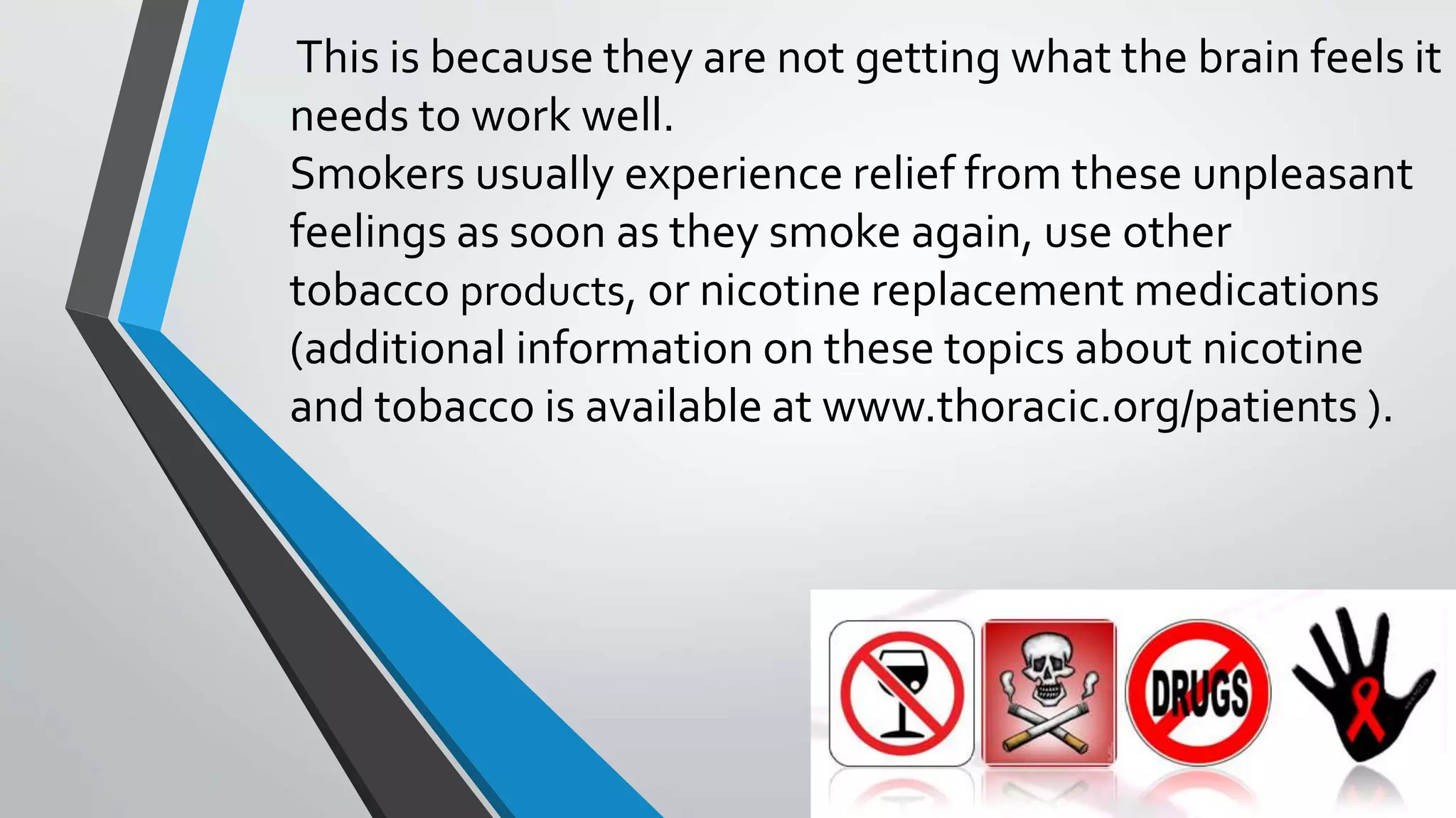 This is because they are not getting what the brain feels it
needs to work well.
Smokers usually experience relief from these unpleasant
feelings as soon as they smoke again, use other
tobacco products, or nicotine replacement medications
(additional information on these topics about nicotine
and tobacco is available at www.thoracic.org/patients ).
 