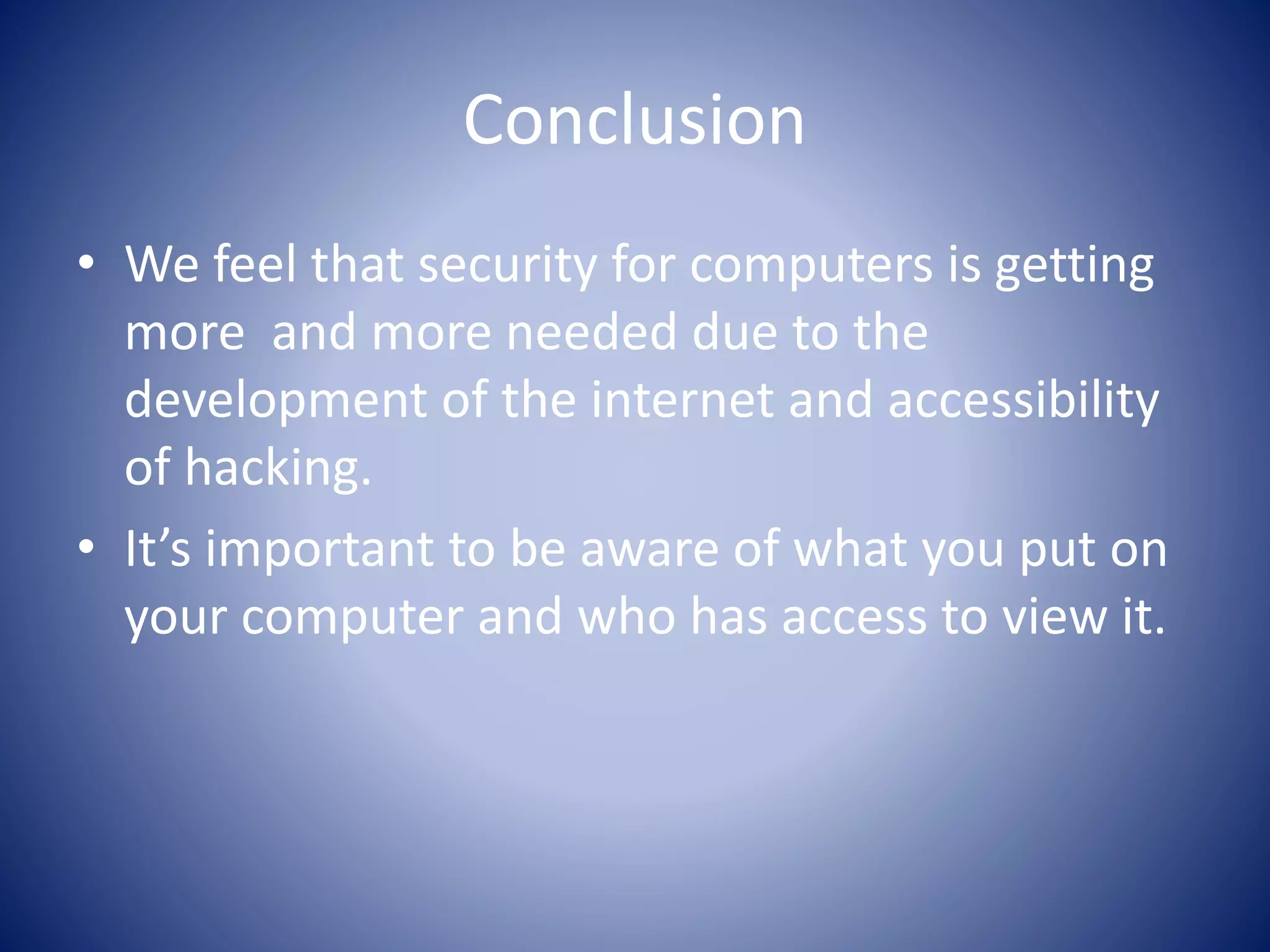 Conclusion
• We feel that security for computers is getting
more and more needed due to the
development of the internet and accessibility
of hacking.
• It’s important to be aware of what you put on
your computer and who has access to view it.
 