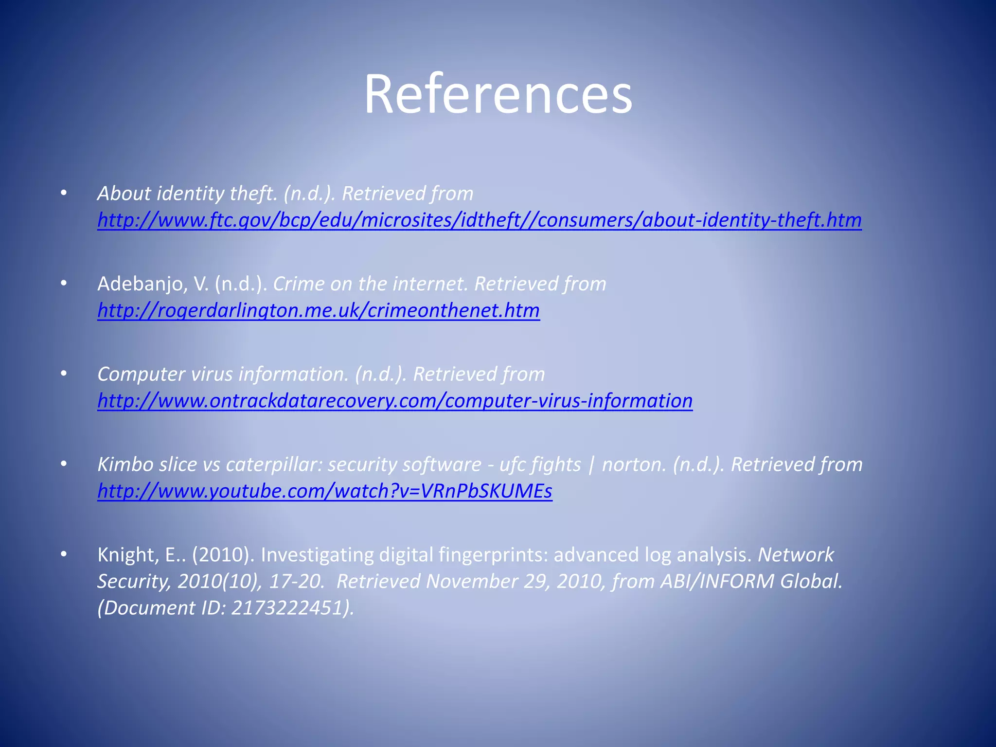 References
• About identity theft. (n.d.). Retrieved from
http://www.ftc.gov/bcp/edu/microsites/idtheft//consumers/about-identity-theft.htm
• Adebanjo, V. (n.d.). Crime on the internet. Retrieved from
http://rogerdarlington.me.uk/crimeonthenet.htm
• Computer virus information. (n.d.). Retrieved from
http://www.ontrackdatarecovery.com/computer-virus-information
• Kimbo slice vs caterpillar: security software - ufc fights | norton. (n.d.). Retrieved from
http://www.youtube.com/watch?v=VRnPbSKUMEs
• Knight, E.. (2010). Investigating digital fingerprints: advanced log analysis. Network
Security, 2010(10), 17-20. Retrieved November 29, 2010, from ABI/INFORM Global.
(Document ID: 2173222451).
 