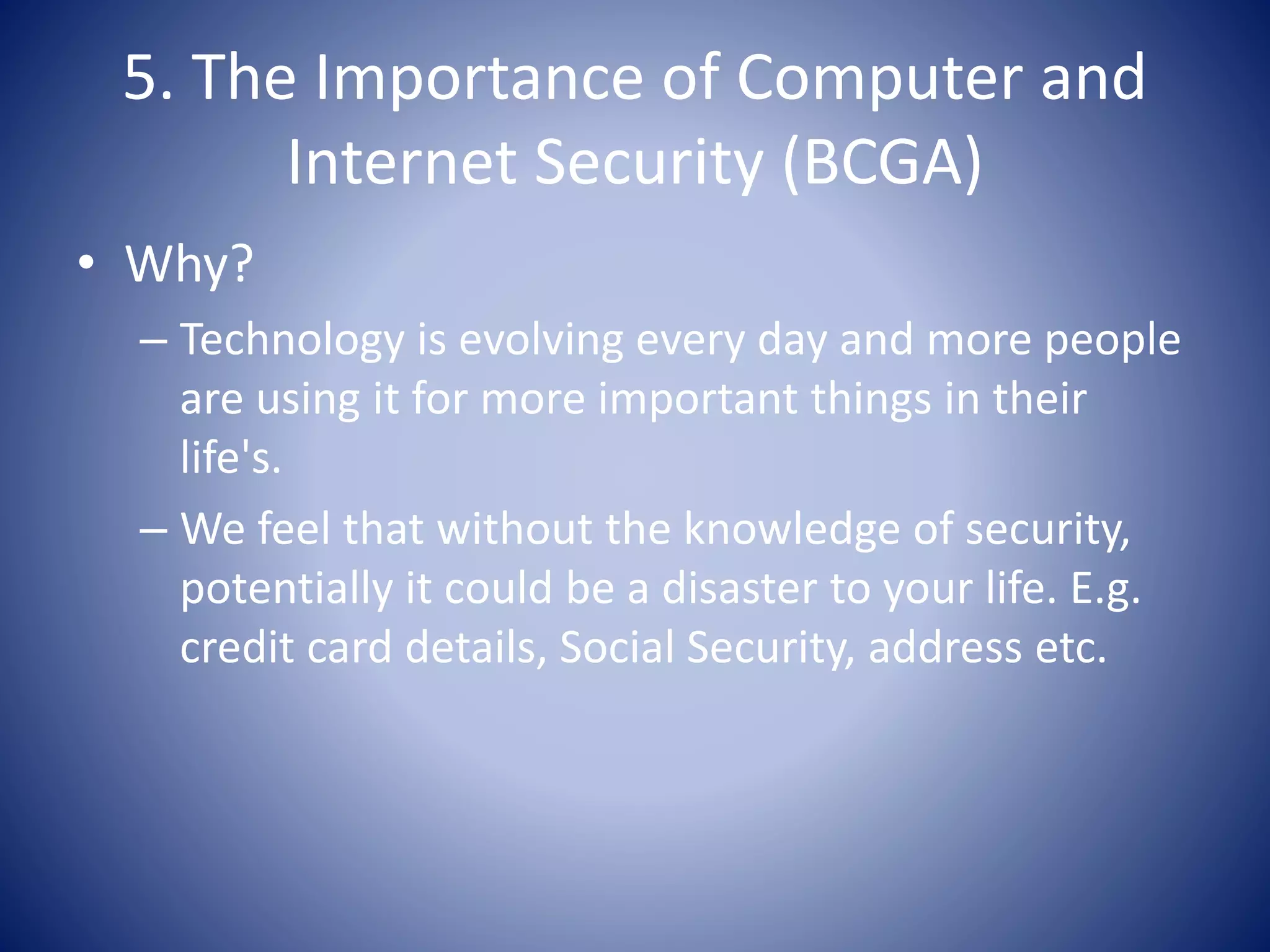 5. The Importance of Computer and
Internet Security (BCGA)
• Why?
– Technology is evolving every day and more people
are using it for more important things in their
life's.
– We feel that without the knowledge of security,
potentially it could be a disaster to your life. E.g.
credit card details, Social Security, address etc.
 