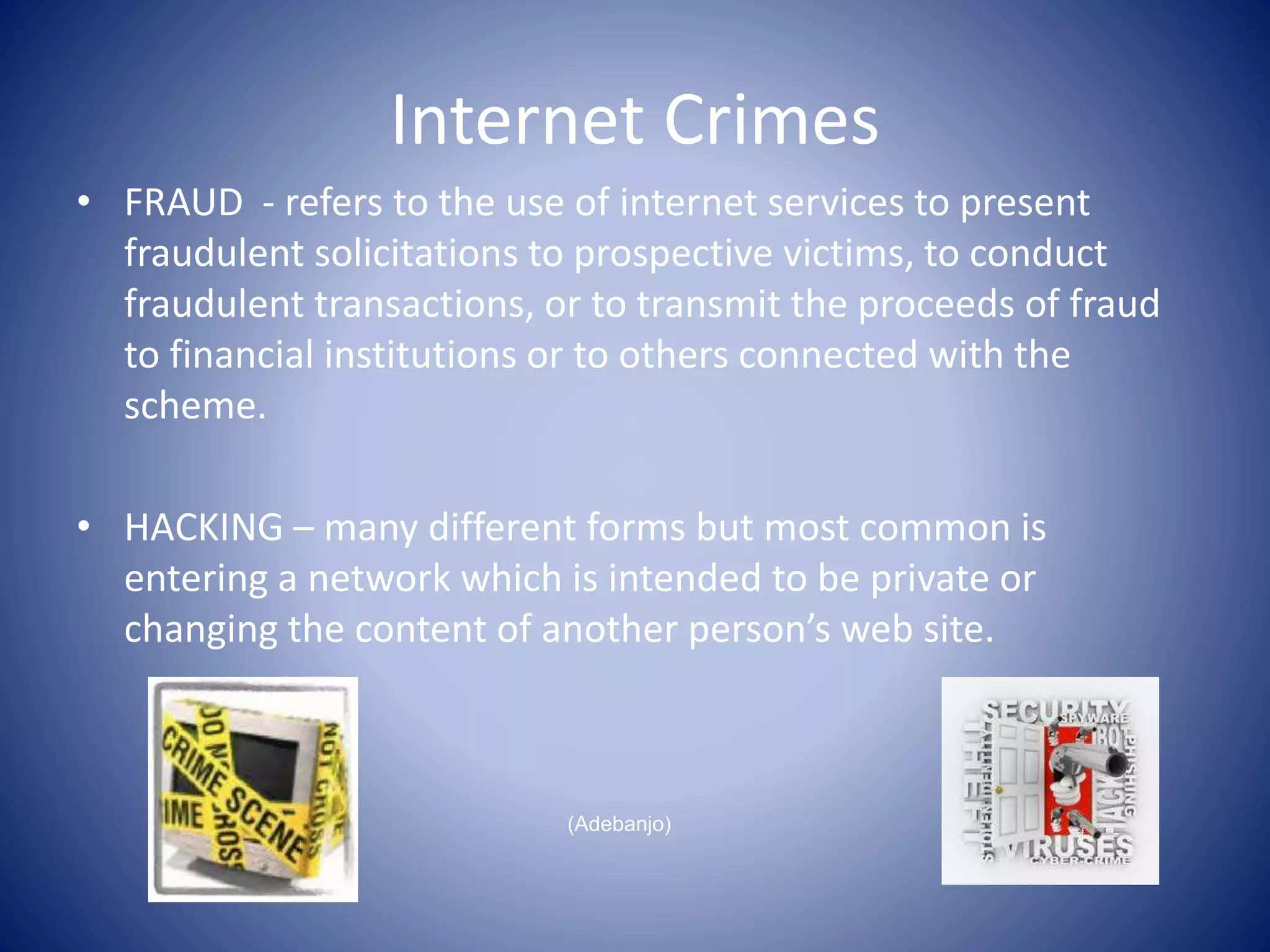 Internet Crimes
• FRAUD - refers to the use of internet services to present
fraudulent solicitations to prospective victims, to conduct
fraudulent transactions, or to transmit the proceeds of fraud
to financial institutions or to others connected with the
scheme.
• HACKING – many different forms but most common is
entering a network which is intended to be private or
changing the content of another person’s web site.
(Adebanjo)
 