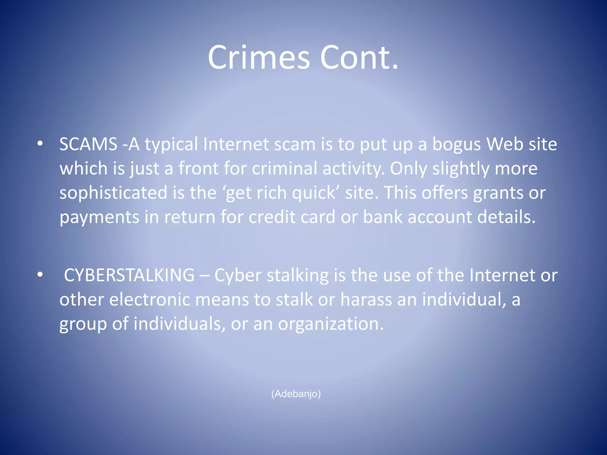 Crimes Cont.
• SCAMS -A typical Internet scam is to put up a bogus Web site
which is just a front for criminal activity. Only slightly more
sophisticated is the ‘get rich quick’ site. This offers grants or
payments in return for credit card or bank account details.
• CYBERSTALKING – Cyber stalking is the use of the Internet or
other electronic means to stalk or harass an individual, a
group of individuals, or an organization.
(Adebanjo)
 