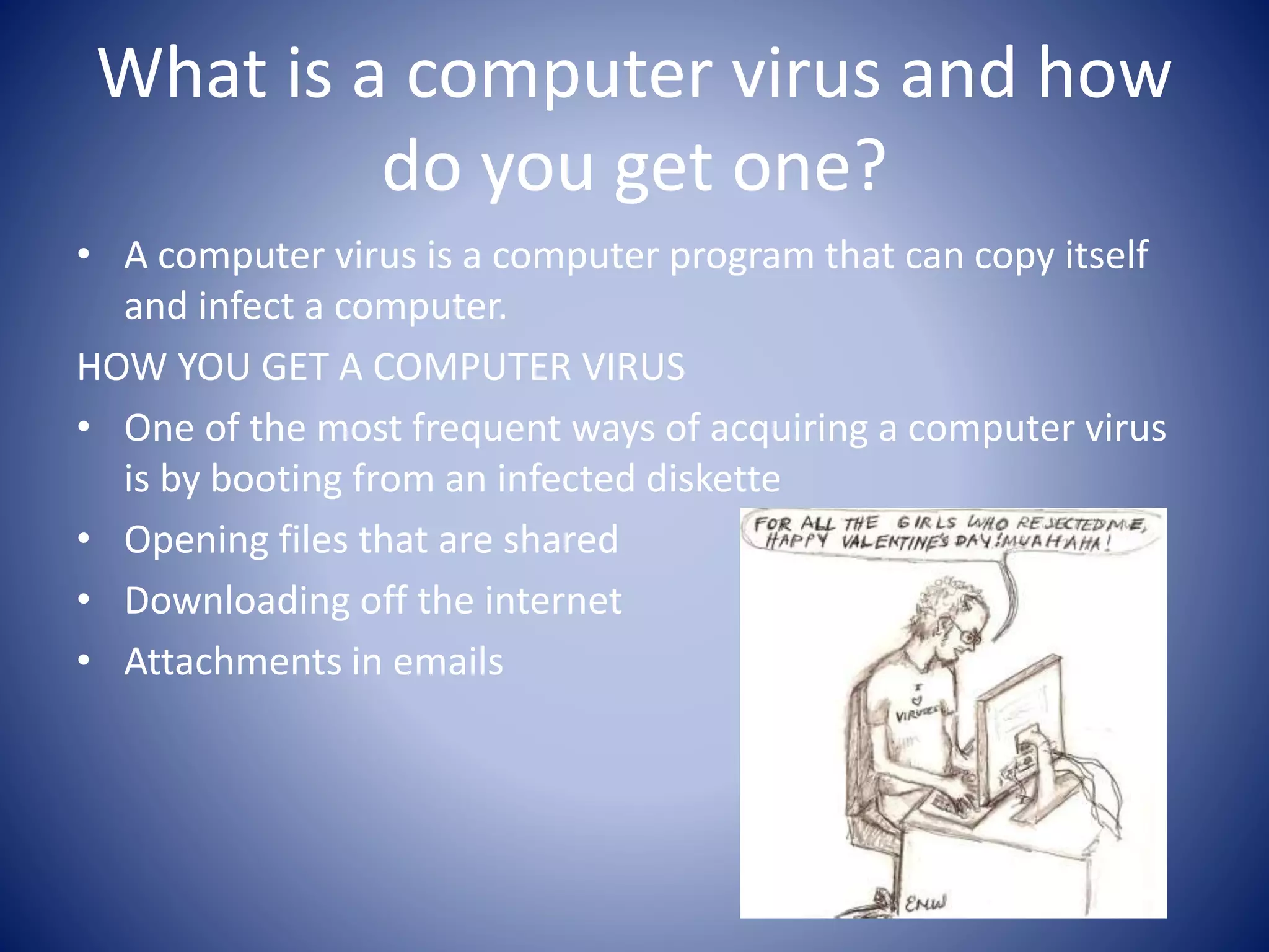 What is a computer virus and how
do you get one?
• A computer virus is a computer program that can copy itself
and infect a computer.
HOW YOU GET A COMPUTER VIRUS
• One of the most frequent ways of acquiring a computer virus
is by booting from an infected diskette
• Opening files that are shared
• Downloading off the internet
• Attachments in emails
 