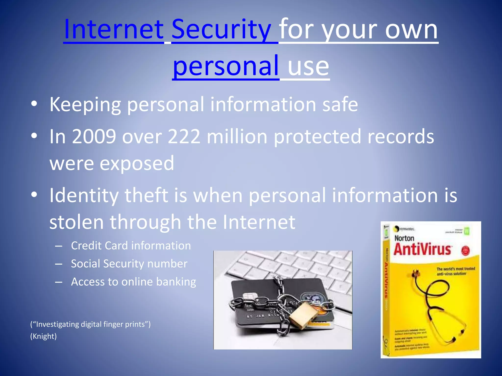 Internet Security for your own
personal use
• Keeping personal information safe
• In 2009 over 222 million protected records
were exposed
• Identity theft is when personal information is
stolen through the Internet
– Credit Card information
– Social Security number
– Access to online banking
(“Investigating digital finger prints”)
(Knight)
 