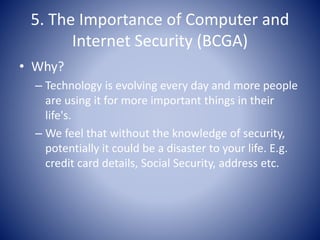 5. The Importance of Computer and
Internet Security (BCGA)
• Why?
– Technology is evolving every day and more people
are using it for more important things in their
life's.
– We feel that without the knowledge of security,
potentially it could be a disaster to your life. E.g.
credit card details, Social Security, address etc.
 