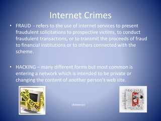 Internet Crimes
• FRAUD - refers to the use of internet services to present
fraudulent solicitations to prospective victims, to conduct
fraudulent transactions, or to transmit the proceeds of fraud
to financial institutions or to others connected with the
scheme.
• HACKING – many different forms but most common is
entering a network which is intended to be private or
changing the content of another person’s web site.
(Adebanjo)
 