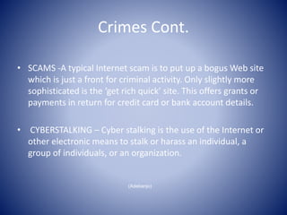 Crimes Cont.
• SCAMS -A typical Internet scam is to put up a bogus Web site
which is just a front for criminal activity. Only slightly more
sophisticated is the ‘get rich quick’ site. This offers grants or
payments in return for credit card or bank account details.
• CYBERSTALKING – Cyber stalking is the use of the Internet or
other electronic means to stalk or harass an individual, a
group of individuals, or an organization.
(Adebanjo)
 