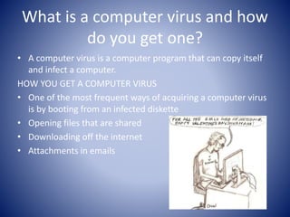 What is a computer virus and how
do you get one?
• A computer virus is a computer program that can copy itself
and infect a computer.
HOW YOU GET A COMPUTER VIRUS
• One of the most frequent ways of acquiring a computer virus
is by booting from an infected diskette
• Opening files that are shared
• Downloading off the internet
• Attachments in emails
 