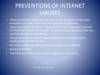 PREVENTIONS OF INTERNET
VIRUSES
• Always be cautious about opening attachments you receive in an email.
Especially if the mail comes from someone you do not know.
• When you need to distribute a Microsoft Word file to someone, send the
RTF (Rich Text Format) file instead. By doing this, you can ensure that you
won't be sending an infected file.
• Change your system's CMOS Setup configuration to prevent it from
booting from the diskette drive.
• Be cautious about the information you provide on the internet
• Beware of hackers.
• Download music from secure online programs such as iTunes.
(Computer virus information)
 