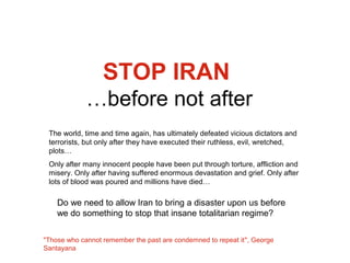 STOP IRAN
             …before not after
 The world, time and time again, has ultimately defeated vicious dictators and
 terrorists, but only after they have executed their ruthless, evil, wretched,
 plots…
 Only after many innocent people have been put through torture, affliction and
 misery. Only after having suffered enormous devastation and grief. Only after
 lots of blood was poured and millions have died…

    Do we need to allow Iran to bring a disaster upon us before
    we do something to stop that insane totalitarian regime?

"Those who cannot remember the past are condemned to repeat it", George
Santayana
 