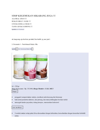STOP KEGEMUKAN SEKARANG JUGA !!!
ALAMI & AMAN !!!
BUKAN OBAT / JAMU !!!
UNTUK SEMUA UMUR !!!
TANPA EFEK SAMPING !!!
Spoilerfor for Testimoni:
ok langsung aja berikut produk2 herbalife yg ane jual :
1. Formula 1 - Nutritional Shake Mix
Spoiler for For Nutritional Shake Mix :
Isi = 550 gr
Harga Konsumen : Rp. 352.000,-Harga Member : CALL ME!!
fungsi :
 pengganti sarapan/makan malam, membuat anda kenyang dan berenergi
 baik untuk penderita diabetes, dan jantung, dan menyeimbangkan hormon tubuh
 mencegah kanker payudara, tulang keropos, menurunkan kolesterol
cara membuat :
 2 sendok makan setiap pakai (bisa disesuaikan dengan kebutuhan, konsultasikan dengan konsultan herbalife
anda).
 