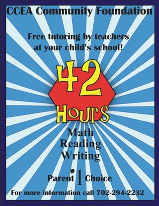 CCEA Community Foundation

    Free tutoring by teachers
     at your child’s school!




            42
            Hours
              Math
             Reading
             Writing

                    1 Choice
                #
          Parent
For more information call 702-294-2232
 