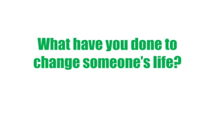What have you done to
change someone’s life?
 