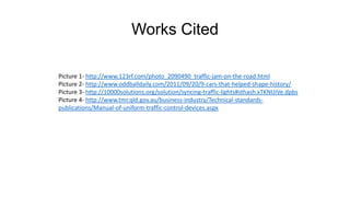 Works Cited
Picture 1- http://www.123rf.com/photo_2090490_traffic-jam-on-the-road.html
Picture 2- http://www.oddballdaily.com/2011/09/20/9-cars-that-helped-shape-history/
Picture 3- http://10000solutions.org/solution/syncing-traffic-lights#sthash.xTKNUiVe.dpbs
Picture 4- http://www.tmr.qld.gov.au/business-industry/Technical-standards-
publications/Manual-of-uniform-traffic-control-devices.aspx
 